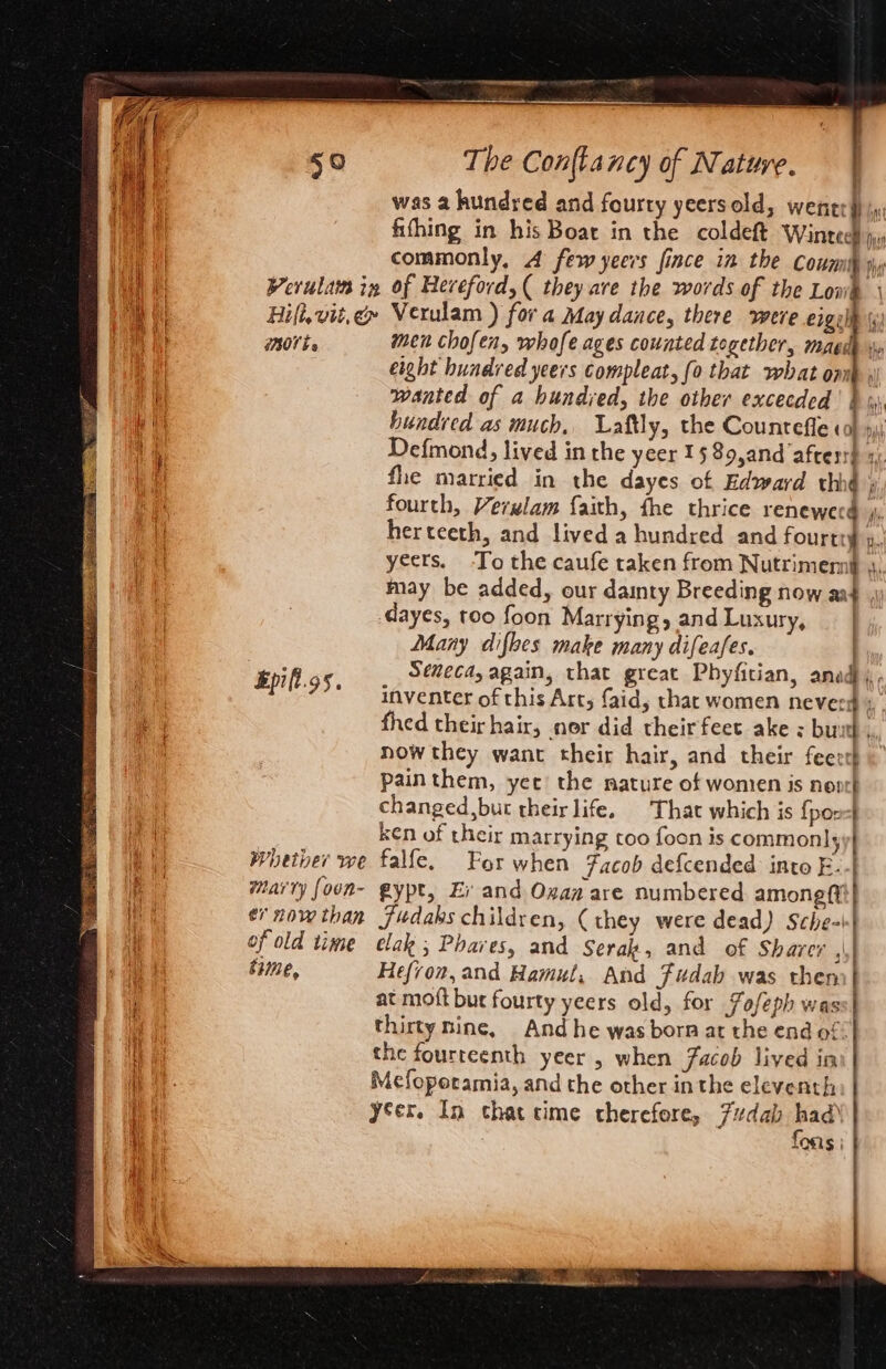 a eR commonly, 4 few yeers fince in the Coumb sp Werulam in of Hereford, ( they ave the words of the Lowk | Hift,vit,é» Verulam ) fora May dance, there were eigulh \y) morte men chofen, whofe ages counted together, magdh eight hundred yeers compleat, fo that what om wanted of a bundyed, the other excecded fh hundred as much, Laftly, the Counteffe ¢o} »i) Defmond, lived in the yeer 15 89,and afresr} 1 fle married in the dayes of Edward thhé ; fourth, Verulam faith, fhe thrice renewerd j, herteeth, and lived a hundred and fourtty p, inventer of this Art, faid, that women neveeg 4 fhed their hair, nor did theirfeet ake : butt ,, now they want their hair, and their feerth « pain them, yee the mature of women is noort changed,bur their life, That which is {pon-| ken of their marrying too foon is commonly Whether we falfe, For when Facob defcended into F. Marty foon- gypt, Er and Oxaa are numbered amoneft ey nowthan Fudaks children, (they were dead) Sche-| j wat Dha \ time, Hefron, and Hamul, And Fudab was then | at moft but fourty yeers old, for Fofeph wass| thirty nine, And he was born at the end of the fourteenth yeer , when Facob lived in Mefopotamia, and the other inthe eleventh | yer. In thatcime therefore, 7dab had) LOSi§ |