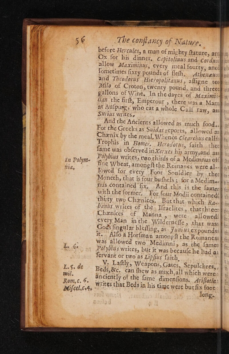 in Polym- RIA» L.§. de Te Rom, C. 6. Adif[cel.604¢ The conftancy of Nature. before Hercules, a man of mighty ftature, ar Ox for his dinner, allow Maximiius, every meal fourry; anc lometimes fixty pounds of fleth, Athonen: and Theodorus Hie/opolitanus , afligne tee Milo of Croton, twenty pound “ian the firft, Emperour , there was a Mann . Situs writes, _ And the Ancients allowed as much food, For the Greeks as Suidas reports, allowed a Chenix by the meal, Whence Clearehus calls Trophis in Homer. Herodotus, faith. che fame was obferved in-Xexes his army,and ass Polybius wrices, nyo thirds of a Medimnus of fine Wheat, amoneftthe Romanes were al- lowed for every Foor Souldier by the Moneth, that is four bu thelé ; for a Medimg. nus contained “fix, with the former. thirty two. Chenices. Butthat which: Ra- banus writes of the. Iraelites , thatthree Chenices of Manna &gt; were. allowed every Man inthe Wilderneffe, thar was God’ fingular blefling, as. Funius expounds it... Alfo a Horfman among ft the Remanes: And this is the lame ~~ Servant or two as Lipfus faith. Beds, &amp;c. can thew as much, all which were anciently of the fame dimenfions, A4yiflotie writes that Beds in his time were but fix foor yer | Bys | Jong.