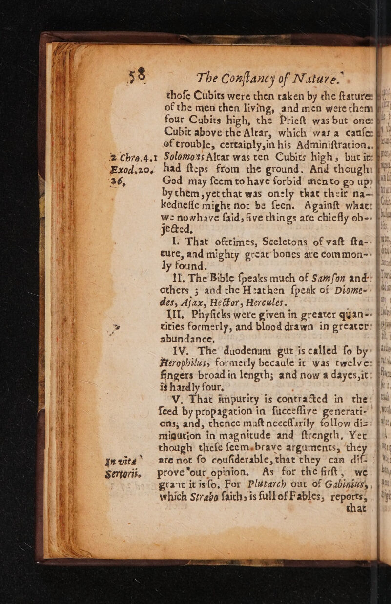 sig ae Nae Tigh thofe Cubits were then caken by che ftatures of the men then living, and men were them ff four Cubits high, the Prieft was but onec § Cubit above the Altar, which was a canfec#! ‘ of trouble, certainly,in his Adminiftration.. 2 Chre.4.1 Solomons Alcar was ten Cubits high, but itr ts Exod.20, had fteps from the ground. And though: }” 26, God may feem to have forbid mento go up) f”” bythem,yetthat was onely that their na--}!! kedneffle might not be feen. Againft whae: }* we nowhave faid, five things are chiefly ob-- }!” jected, | I. That ofttimes, Sceletons of vaft fta-. )™ ture, and mighty greac bones are common-=: | ly found. others ; and the Hzathen fpeak of Diome-: )! des, Aj ax, Hector, Hercules. ; Il, Phyficks were given in greater qyan-: pi tities formerly, and blocd drawn in greater: f abundance, \ IV. The duodenum gut is called fo by: )* Hrerophilus, formerly becaule ic was twelve: pi)! fingers broad in length; and now a dayes,it: iM ig hardly four. hy; V. That impuricy is contracted in the: p™ feed by propagation in fucceflive generari- |} ons; and, thence maft neceffarily follow dis: pi migution in magnitude and ftrengch, Yer | 4 though thefe feems«brave arguments, ‘they Mi are not fo couwfiderable, thar they can dif- | \ prove our opinion. As for che firft, we: }% grant itisfo, For Plutarch our of Gabinias, , which Strabo faich, is fullof Fables, ere } Ye that In vita SCOT»