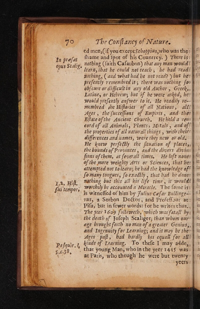 Soins Nis ee cad Meas: -~ . ae Fy ae) Rise ht: + © FESS sto, 8 RE, 5. 633 3, ed men,(if you except Schoppi#s,who was the fhame and {pot of his Countrey. ) There is nothing (faith Cafaubon) that any man would lear, that he could net teach, he had read! — = = wrx prefently vremembred it; there was nothing fon obfcure or dificultta any old Author , Greek, Latine, or Hebrew; but if he were asked, he: would prefently anfwer toit, He veadtly re- membred she Hiftovies of all Ages , the (ucceffions of Empires , Effate ofthe Ancient Church, Hebeld a vez: the properties of all natural ibings , with their differences and names, were they new ov old. He knew perfectly the fituation of placesy, the bounds of Provinces , and the divers divi=: fions of them, at feverall times. He left nonev fomany tongues, fo exaily , that had he done nothing but this all bis life time, woribily be accounted a Miracle. The fame is} is witnefled of him by Fulius-Cafar Bullinge- Pifa, but in fewer words: for he writes thus, the death of Jofeph Scaliges; thar whom our age brought forth no man of agreater Genius, and Ingenuity for Learning; and it may be the: Aces’ paft, bad hardly his equalt for alll | kinds of Learmng. To thefe I may adde,, at Paris, who though he were but twenry yecrs