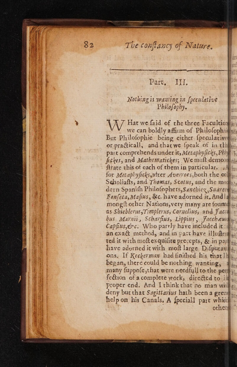 ae AI eas ET ERR OS ON EES TS x] a i a A#Pa¢g op The confiancy of Nature. ge I A Part, ITT, Nothing is waating in fpeculative Philofophy. we can boldly affirm of Philofophiig But Philofophie being either {peculaciveg or practicall, andthatwe fpeak of in tkh ficzes,and Mathematickes, We mutt demo: ftrare this of each of them in particular. ; for Metaphyficksyatrer Avervoes,both rhe ool Sdholiafts, and Thomas, Scotus, and the mo dern Spanish Philofophers, Sanchiex ,Suare Fonfeca,Mafius, &amp;c. have adorned it. And| mong other Nations,very many are founnd as Shseblerus, Timplerus, Cornelius, and Fac Capfius,e&gt;c. Who parrly have included it: — SS —— —— — i} DY have adorned it with mof large be ons. If Keckerman had finithed his that] } began, theré could be nothing wantingy feGtion of acomplete work, dire&amp;ed to i proper end. And I think that no man wi deny but that Sagittarius hath been a grees help on his Canals, A fpeciall part whicc} othet# RR thy “hy fi lt m | 4