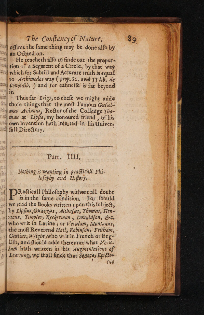 “0 affims the fame thing may be done alfo by “on! an OGaedron. ‘atl) He reacheth alfo to finde out the propor- ‘nl gion of a Segment of a Circle, by thac way ‘Nil which for Subtill and Accurace truth is equal \to Archimedes way (-prop,3t. and 33 lib. de ‘itl Comoidib, ) and for eafineffe is far beyond ) 4C, it) Thus far Brigs,tothefe we might adde iit}] thofe thingsthat the moft Famous Guliel- ly wens Avianus, Reer of the Colledge Tho- | man at Lipfiaymy honoured friend , of his Mj own invention hath inferted in his Univer. hit] fall DireQory, ; | Parr. III, Nothing 1s wanting in pradticall Phi- lofophy and Hiflovy. isinthe fame condition, For fhould “i Py Lip fis,Guaxxus , Alihufys, Thomas, Hen- | vteus, Timsplers Keckerman , Donaldfon, &amp;te o who writ in Latine ; or Verulam, Montanus, [the moft Reverend Hall, Robinfons Feltham, yf) Gemtens, Wright who writ in French or Eng- «| Lith, and fheuld adde thereunto what Veris- ol dam hath written in his Augmentations of | Learning, we Shall finde thar Seneca, Epictes |  1158 wll BX sficsll Philofophy without all doubr iil}