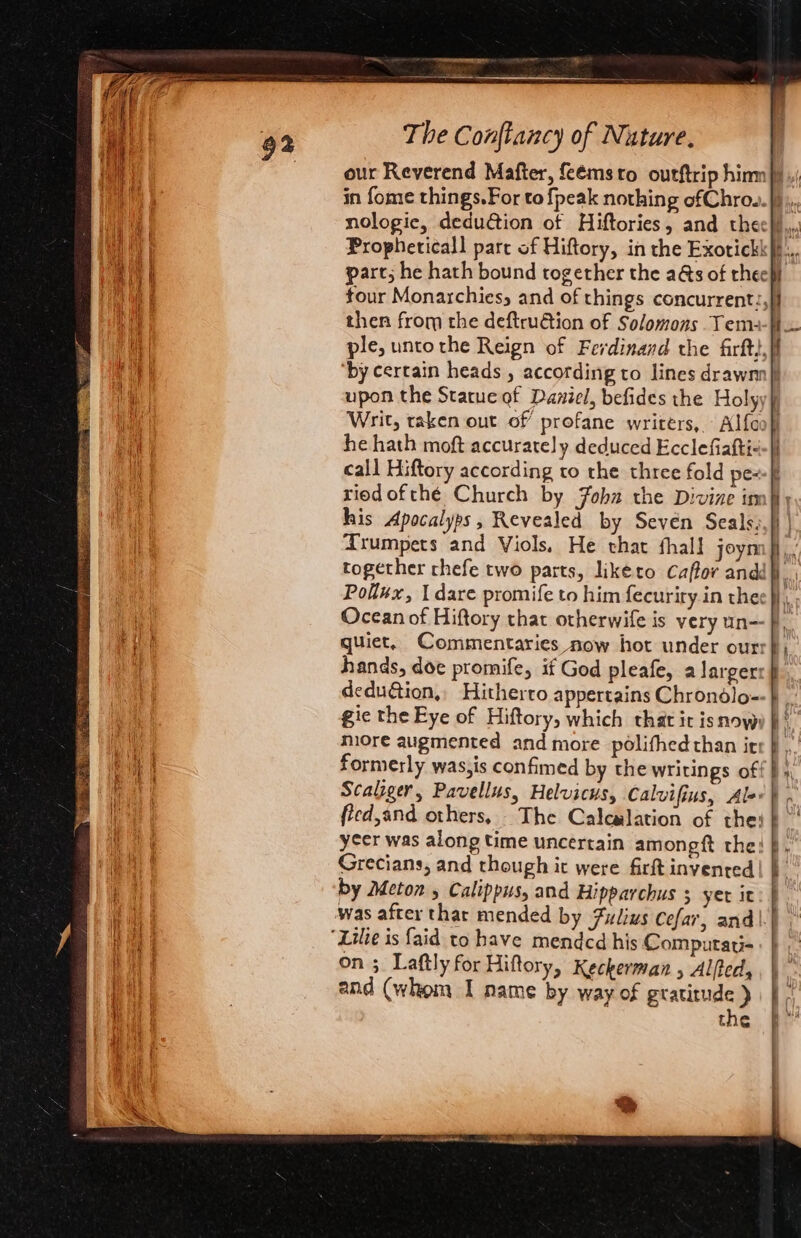 “ f = —- yes 60 = i= Caan laiae aay AMINES ak: noe ts... eee our Reverend Mafter, feémsto outftrip hinm |) nologic, deduction of Hiftories, and thecl)., Propheticall parc of Hiftory, in the Exorickk#f... part; he hath bound together the a&amp;s of rheep tour Monarchies, and of things concurrent:,}) then from the deftru€tion of Solomons Yema-t ple, unto the Reign of Ferdinand the firftt,}f ‘by certain heads , according to lines drawn) upon the Statue of Daviel, befides the Holyy} Writ, taken out of profane writers, Alfooh) he hath moft accurately deduced Ecclefiafti--|) call Hiftory according to the three fold pe~-ff riedofthé Church by Fobz the Divine in his Apocalyps, Revealed by Seven Seals. Trumpets and Viols, He that thal! joyn together chefe two parts, likéto Caffor andé Pollux, 1 dare promife to him fecuriry in the Ocean of Hiftory that otherwife is very un F quiet, Commentaries now hot under ourr}) hands, doe promife, if God pleafe, a largerr }, dedu&amp;ion,, Hitherto appertains Chrondlo-- gic the Eye of Hiftory, which that it isnow: niore augmented and more polifhedthan irr } , formerly was,is confimed by the writings off } 4 Scaliger, Pavellus, Helvicus, Calvifius, Alor}. fled,and others, - The Calcalation of thei} ycer was along time uncertain amongft the: }. Grecians, and though ic were firit invented | by Meton 5 Calippus, and Hipparchus 5 yer it — ices — oe = on ;. Laftly for Hiftory, Keckerman , Alfted, and (whom I name by way of gratitude) | the