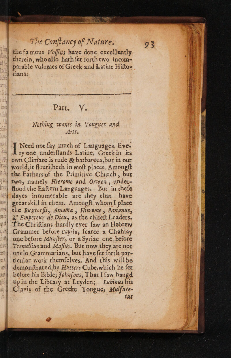 the famous Vofids have done excellendy rian$a Parr. Vy Nothing wants in Tongues and Alls. | Need nor fay much of Languages, Eve- ry one underftands Latine, Greekin its own Climate is rude &amp; barbarous,but in our world,it flouritheth in moft places, Amongtt the Fathersof the Primitive Church, bur two, namely Hievome and Ovigen , undere ftood the Eaftern Languages. Bur in chefe dayes innumerable are they that have great skill in them, Amongft whom I place the Buxtorfi, Amama , Hierome, Avianus, ? Empereuy de Dieu, as the chifeft Leaders. he Chriftians -hardly eyer faw an Hebrew Grammer before Caprio, {carce a Chalday one before Munzfte7, or aSyriac one. before Tremellius and Mafits. But now they are nor onelo Grammiarians, but have fet forth par- ticular work themfelves. And this willbe demonftrated,by Hutters Cube,which he fer before his Bible; Fobnfons, That I faw hangd upin the Library at Leyden; Lubinus his Clavis of the Greeke tT ongue, Mulfure- Tus