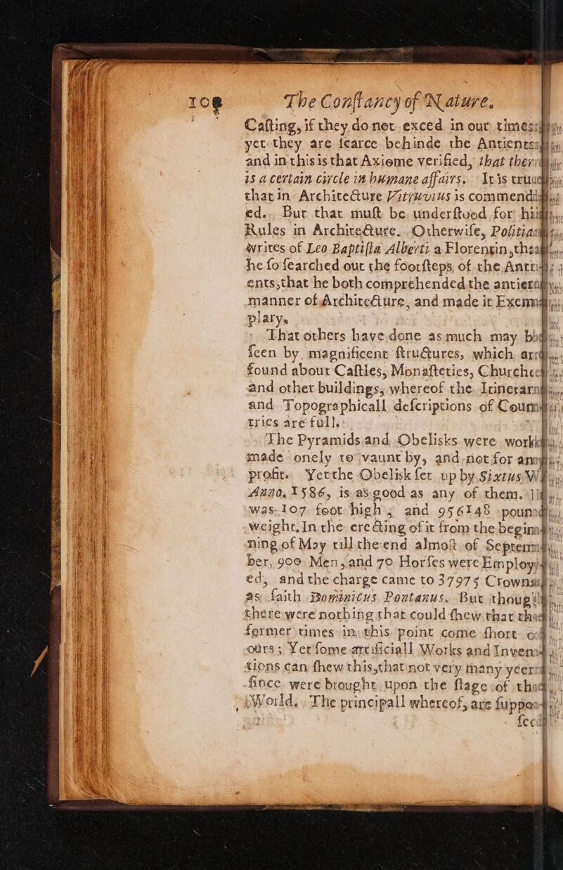 ee a het Sai iad la LL - aks Se a A = ia ae ed ee Tha The Con{tancy of Nature. Cafting, if they do net exced in our times yet they are icarce behinde the Antientssp} and inthis is that Axieme verified, that theri@,), is a certain circle in humane affairs. [vis truughyy that in ArchiteCture it7uvius is commendigiy: ed.. Bur that muft be underftvod for hiigh,, Rules in Archite€ture. Orherwife, Politia@s) writes of Leo Baptifia Alberti a Florengin ,theagl,,, he fo fearched out the foorfteps, of the Anttidf; | ents,that he both comprehended the antierapy,, manner of Archire€ture, and made ir Exenmaly: platy, | | : q That others have done as much may bby, {een by. magnificent ftru@ures, which, ard.» found about Caftles, Monafteties, Churchees),s., and other buildings, whereof the. Irinerarngly,,, and Topographicall defcriptions of Courm#,, trics are’ full. : | The Pyramids.and Obelisks. were workk#hy made onely te vaunt by, and-not for anngp; profr. Yerthe Obelisk fer up by.sixrus Wh, Auin0,1586, is.asgood-as any of them. Jlf,,; was.1o7. foot high; and 956148 .pounndly,, weight, In the: ere Ging of it from the beginadly,. ning. of May cul che end almof. of Septenmfy ber, 900° Men, and 7° Horfes were Employ it éd, andthe charge came to 37973 Crownas re as faith Bowinicus Pontanus. But thoug ih; there were nothing that could thew that th former times in. this point come fhort o ours; Yerfome arcificiall Works and Invem tions can fhew this,thatnot very many yeer fince were brought upon the flage vot thi fecdh