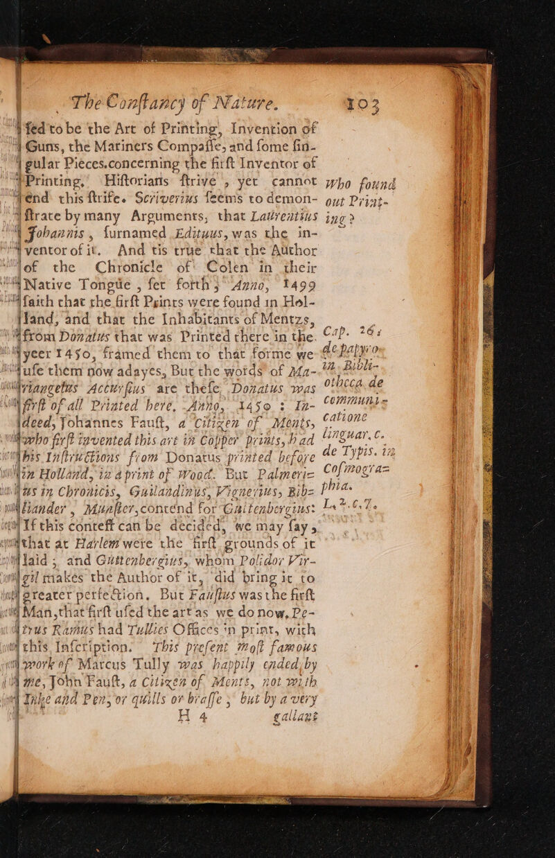 WYed'to be the Art of Printing, Invention of | Guns, the Mariners Compaffe, and fome fin- | gular Pieces.concerning the firft Inventor of Tend: chis firife. Scriverins feems to demon- yt Print. Vftrace by many Arguments, that Ladveatins ing &gt; 4 Fobanms , furnamed Edituus, was the in- ‘of the Chronicle of: Colen in their Vand, and that the Inhabicants of fMentzs, oe ap. 26 a i Wyeer 1450, framed them to that forme we de papy'o Mufe them now adayes, But the words of Afa- Os me \viangetus Acturfus are thefe Donatus was CUCCA de Commun = Mfrft of all Priated here, Anno, gh OS | en catione taupe ideed, Johannes Fault, a Citizen of Meats, ©? linguar, C. phia. NaS in Chromicis, Guilandinus, Vignerius, Bib= if C7. Waid; and Gustenbergins, whom Polidor Vir- il gil makes the Author of it, ‘did bring ir to greater pe erfe eons But Fanfius was the firft Mirus Rarits had rullies Offices ‘n print, with wichis Infcription. ‘This prefent molt famous MW me, John Fault, a Citizen of Ments, not with “| Take and Pen, or quills or braffe 5 but by avery ! H 4 gallané