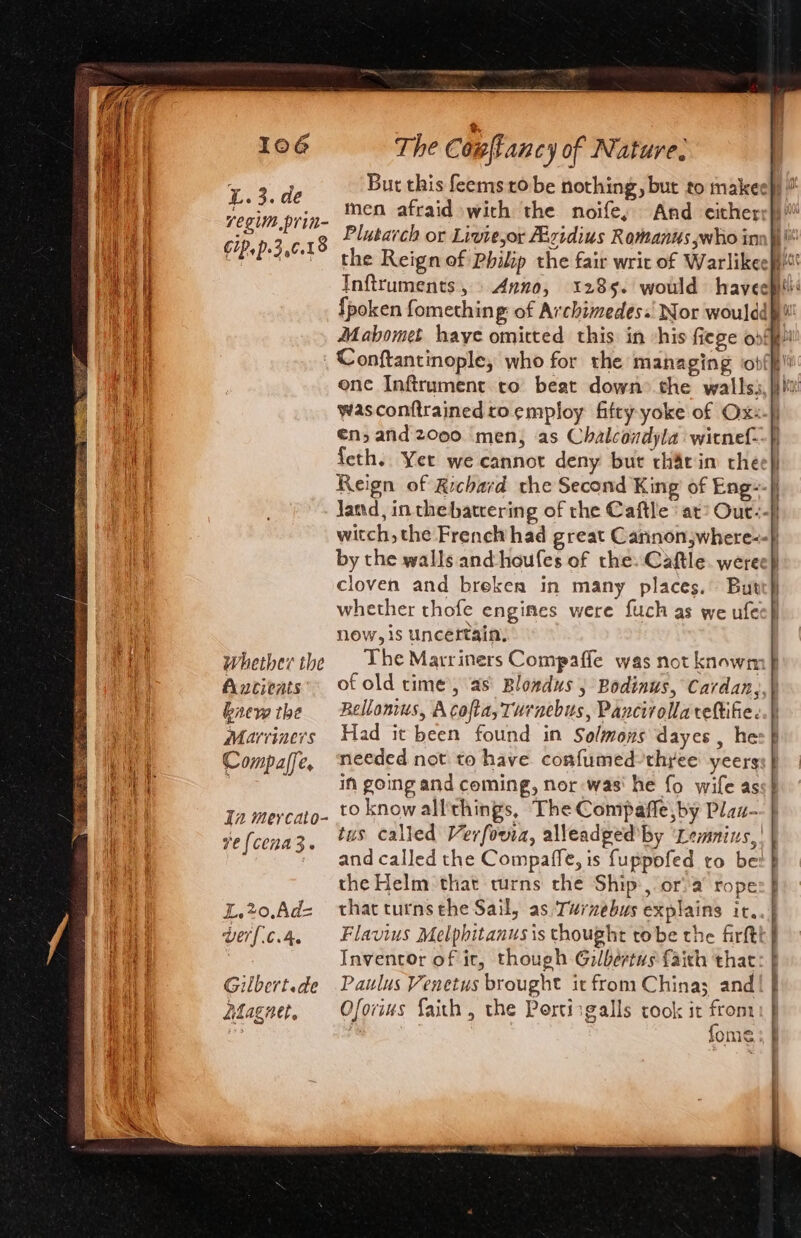 7egim.prin- ; Plutarch or Liviejor Abzidius Romanus who in cip.p.3,¢.18 &gt; th the Reign of Philip the fair writ of Warlikeep“’ Inftruments, Anno, 1285. would havecptl {poken fomething of Archimedes.! Nor woulddh! Mahomet haye omitted this in -his fiege ofp _ Conftantinople, who for the managing obfff one Infirument to beat down’ the wallss,} wasconfirained to employ fifty yoke of Ox: €n, and 2000 ‘men; as Chalcondyla wicnef- {eth.. Yet we cannot deny bur tharin che: Reign of Richard the Second King of Eng--| jJand, in thebatcering of the Caftle ' at? Our:- witch, the French had great Caninonjwhere--} by the walls and-houfes of the. Caftle. weree} cloven and breken in many places. But whether thofe engines were fuch as we ufec} now, is uncertain, Whether the | Lhe Marriners Compaffe was not knowm} Ancients’ of old time’, as\ Bloxdus , Bodinws, Cardan,, bnew the Bellonius, Acofta, Turnebus, Pancirollareftife. Marvriners Had it been found in Solmons dayes , he: Compaffe, needed not to have confumed-thyee yeers ; in going and coming, nor was‘ he fo wife as ro know all'things, The Compafle,by Plaz- tus called Verfowia, alleadged by ‘Lemnixs,| and called the Compaffe, is fuppofed ro be: the Helm that turns che Ship, or: a rope L.20,Ad= thacturnsehe Sail, as ‘Turzebus explains ir. berf{c.4, Flavius Melphitanusis thought tobe the firftt| | Inventor of ir, though Gilbertus faith that Gilbert.de Paulus Venetus brought it from China; and Adagnet, Oforius faith, the Portisgalls took it Be : fome In meycato- ve {cena3.