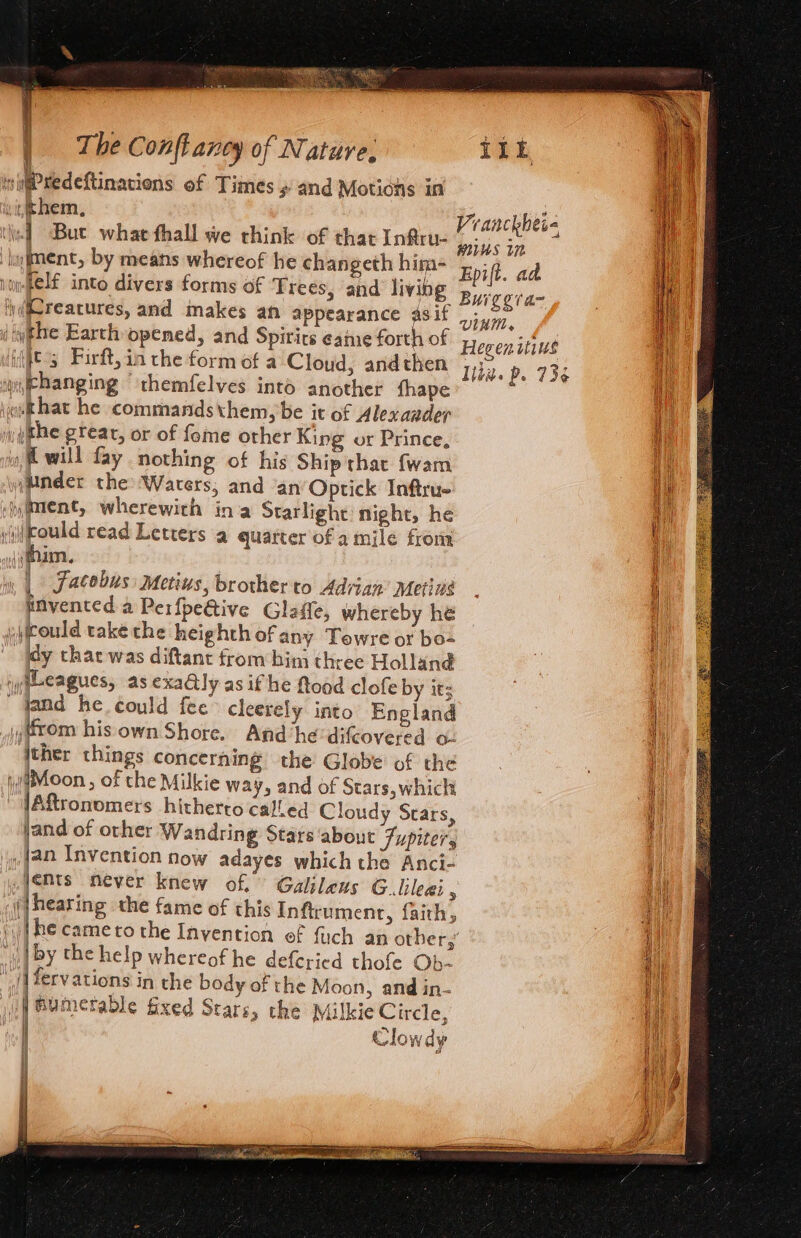 witPredeftinaciens of Times # and Motions in vithem, \-f Bue whae fhall we think of that Infru- ymment, by means whereof he changeth hina- ‘j((Creacures, and makes an appearance 4sif ( iyghe Earth opened, and Spirits caine forth of (itt 3 Firft,in the formofa Cloud, andthen wi Phanging “themfelves into another fhape «othat he commandsthem, be it of Alexander yythe grear, or of fome other King or Prince, i will fay nothing of his Ship that fwam jMnder the Waters, and ‘an Optick Inftru- y$tent, wherewith ina Starlight night, he yi(eould read Letters a quarter of a mile from (him. ii, | facobus: Metius, brother to Adrian’ Metins pnvented a Perfpeive Glaffe, whereby he (could také the heighthof any Tewre or bo- My thac was diftant from bin three Holland iyheeagues, as exaly as if he flood clofe by it; ~ fand he could fee cleerely into England pjyeom his own Shore. And he 'difcovered o- jther things concerning the Globe of the Moon, of the Milkie way, and of Stars, which ARronomers hitherto called Cloudy Stars, jand of ovher Wandring Stars about Fupiters (an Invention now adayes which the Anci- ,yemts never knew of. Galileus G_lileei ‘ (jhearing the fame of this Inftrumentr, faith, : o ! “| by the help whereof he deferied thofe Ob- ‘iifervations in the body of the Moon, and in- jf Bumetable fixed Stars, the Milkie Circle, | Clowdy wiegran~ lite. p. 736