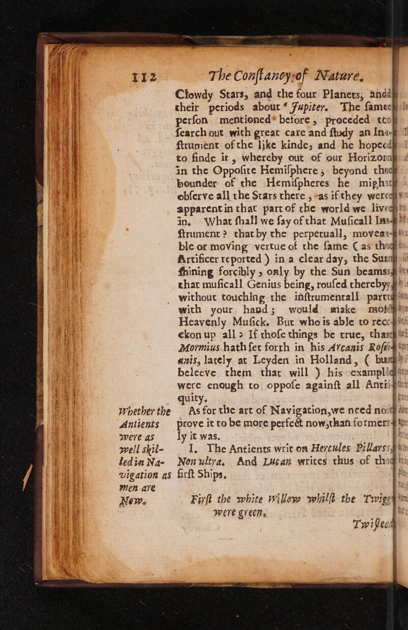 Clowdy Stars, and the four Planers; anddj their periods about * Fupiter. The famech ii perfon mentioned* before, preceded cto} fearch out with great care and ftudy an Ina-§ ftrument of the like kinde, and he hopecd§ to finde it, whereby out of our Horizoral in the Oppofite Hemifphere , beyond choc} bounder of the Hemifpheres he might} obferve all the Stars there , eas ifthey were apparentin that partof che world we lived) ii in, What fhall we fay of thar Muficall Imag ftrument? thatby che perpetual], niovear- fill: ble or moving vertue of the fame (as thagh Artificer reported ) in a clear day, the Sunn fhining forcibly » only by the Sun beamss¥ chat muficall Genius being, roufed therebyy # without touching the inftrumenrall. parcea} lis with your, hapd; would make miofiy Heavenly Mufick. But whois able ro recc gilt ekonup all&gt; If thofe things be true, thang Mormius hath fer forrh in his Arcanis Rofeig' ais, lately at Leyden in Holland, ( bug}. beleeve them thar will ) his -examplig were enough to oppofe againft all Anti quity, : | Whether the As for the art of Navigation,we need novty iti Antients prove it to be more perfeé&amp;t now,than formeri 4! were as ly it was. mee | well skil- I, The Antients writ on Hercules Pillarss pw ledin Na- Nonultra, And Lucan writes thus of cthog in vigation as firft Ships, a men are | New. Firft the white willow whilft the Trigg WEE Cre. Twitter