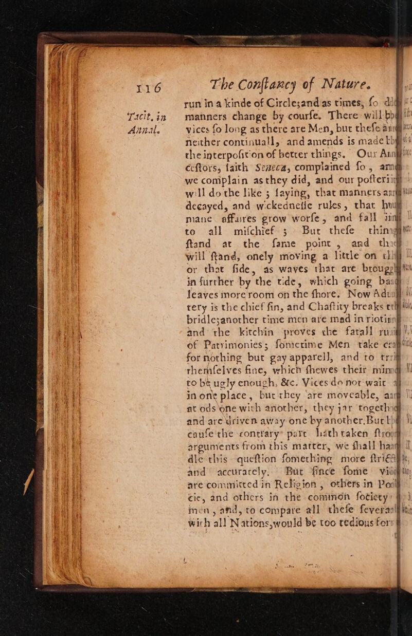 Y16 Tacit, in Anal. The Conflancy of Nature. run ina kinde of Circlesand as times, fo did manners change by courfe. There will bog vices fo long as there are Men, bur thefe ang neither continuall, and amends is made Lby? the interpofiton of better things. Our Annjp Ceftors, faith Seaeca, complained fo, am@ we complain asthey did, and our pofteriigl will dothe like 3 faying, that manners anrfjil! degayed, and wickednefie rules, thar hou. mane affares grow worfe, and fall sinf to all mifchief ; Bur thefe thing ftand at the fame point, and thig will ffand, onely moving a little on chi or that fide, as waves thar are brougelg i in further by the tide, which going bag leaves nore room on the fhore. Now Adwit | tery is the chief fin, and Chaftity breaks elf bridle;another time men are mad in riotirnnf and the kitchin proves che farall rug, of Patrimonies; fomerime Men take czapii for nothing but gay apparel], and to trrif rherhfelves fine, which fhewes their minng | ro bé ugly enough, &amp;c. Vices do not wait inone place, but they ‘are moveable, aa at ods one with another, they yar togethy and are driven away one by another. Buck canfe the contrary pare hathraken ftropq arguments from this matter, we fhall haa die this queftion fomething more ftri€s and accurately, Bur fince fome viii are committed in Relicion , others in Pool cic, and others in rhe common fotiety men, and, to compare all thefe feveras wich all Nations,would be too tedious fer t ,