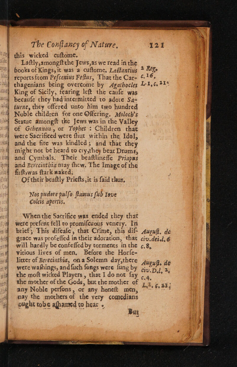 | ~~ Laftly,amongftthe Jews,as we read inthe | books of Kings, it was a cuftome, Laéantius thagenians being overcome by Agathocles | King of Sicily, fearing left the caufe was i becaufe they hadintermitted to adore Sa- ‘Noble children’ for one Offering. Moloch’s | Statue amongft tke Jews was in the Valley 1 of Gehennon, or Tophet : Children that ‘} were Sacrificed were fhut within the Idol, 4 andthe fire was kindled; and thar they might not be heard to cry,they bear Drums, and Cymbals. Their beaftlinefle Priapms and Berecintbia may thew. The Image of the fisft,was ftark aaked: Of their beaftly Priefts ,it is faid thus, Nos pudore pulfo ftamus fub Tove Coleis apertis. When the Sacrifice was ended they that were prefent fell to promifcuous venery. In brief; This difeafe, that Crime, chis dif- grace was profeffed im their adoration, that will hardly be confefled by torments in the Vitious lives of men, Before the Horfe- Jitter of Bereciathia, ona Solemn day,there were washings, and {uch fongs were fung by the moft wicked Players, that Ido not fay , the mother of the Gods, but rhe mother of any Noble perfons, or any heneft men, may the morhers of the very comedians opughttobe afhanmdtohear.