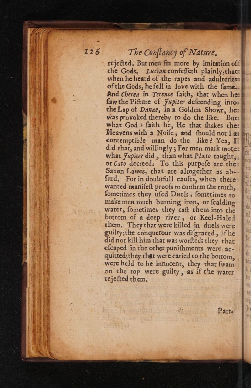 rejected. But ment fin more by imitation off] the Gods, Lucran confeffeth plainly,chatr} when he heard of the rapes and adulteriess of the Gods, hefell in love with the fame.. }} And cherea in Terence faith, that when he: # fawthe Pidure of Fupiter defcending into» the Lap of Danae, ina Golden Showr, he: ff was provoked thereby to do the like. Butt} what God &gt; faith he, He thac thakes the: } Heavens wich a Noife,; and fhould not I attr contemptible man do the like? Yea, If} did thar, and willingly ; For men mark mores By. what 7upiter did, than what Plate taughr,, OrCato decreed: To this purpofe are the: Saxen Lawes, that are alrogether as ab- furd, For in doubrfull caufes, when there wanted manifeft proofs to confirm the truth, fometimes they ufed Duels, fometimes to make mea touch burning iron, or {calding water, fometimes they caft them intro the bottom of a deep river, or Keel-Haled them. They that were killed in duels were guilty;the conquerour was difgraced, ifhe didnot kill him that was worfteds they thar efcaped in the other punifhments were) ac- quitted;they that were cariedto the bottom, , j were held to be innocent, they that fwam |} on the rop were guilty, as if che water | rejected them.