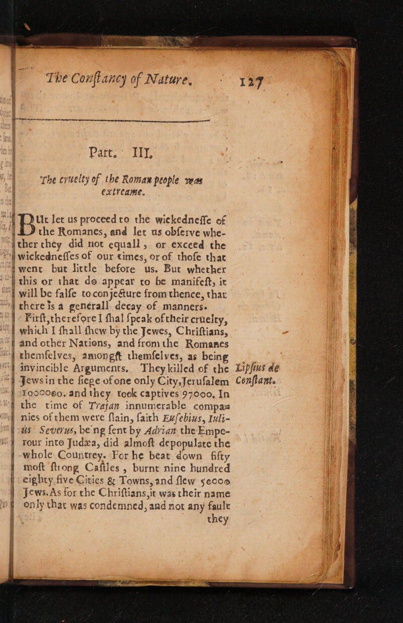 Part. IIT, ‘The crwelty of the Roman people veas extveame. “YD uc let us proceedto the wiekedneffe of ‘| £J the Romanes, and let us obferve whe- i jther chey did not equall, or exceed the ‘v)] wickedneffes of our times, or of thofe that “Pwent but little before us. But whether “| this or that do appear ro be manifeft, ir “| will be falfe toconje&amp;ure from thence, that “I there is a genérall. decay of manners. | + Firft,therefore I thal {peak of their cruelty, MY} which I fhall thew by the Jewes, Chriftians, f and other Nations, and fromthe Romanes { themfelves, amongft themfelves, as being = | invincible Arguments, Theykilled of the Lipfus de } Jewsin the fiege of one only City,Jerufalem Conflante J 4090080. and they. teok captives 97000, In f the time of Trajan innumerable compas tik} nies of chem were flain, faith Exfebius, Iuli- \ us Severus, be ng fent by Adrian the Empe- } rour into Judza, did almoft depopulare the whole Countrey. For he beat down fifty } moft {trong Cafiles , burnt nine hundred | eighty five Citics &amp; Towns, and flew seooo Hi | Jews. As for che Chriftians,ic was their name a only that was condemned, and not any faule they