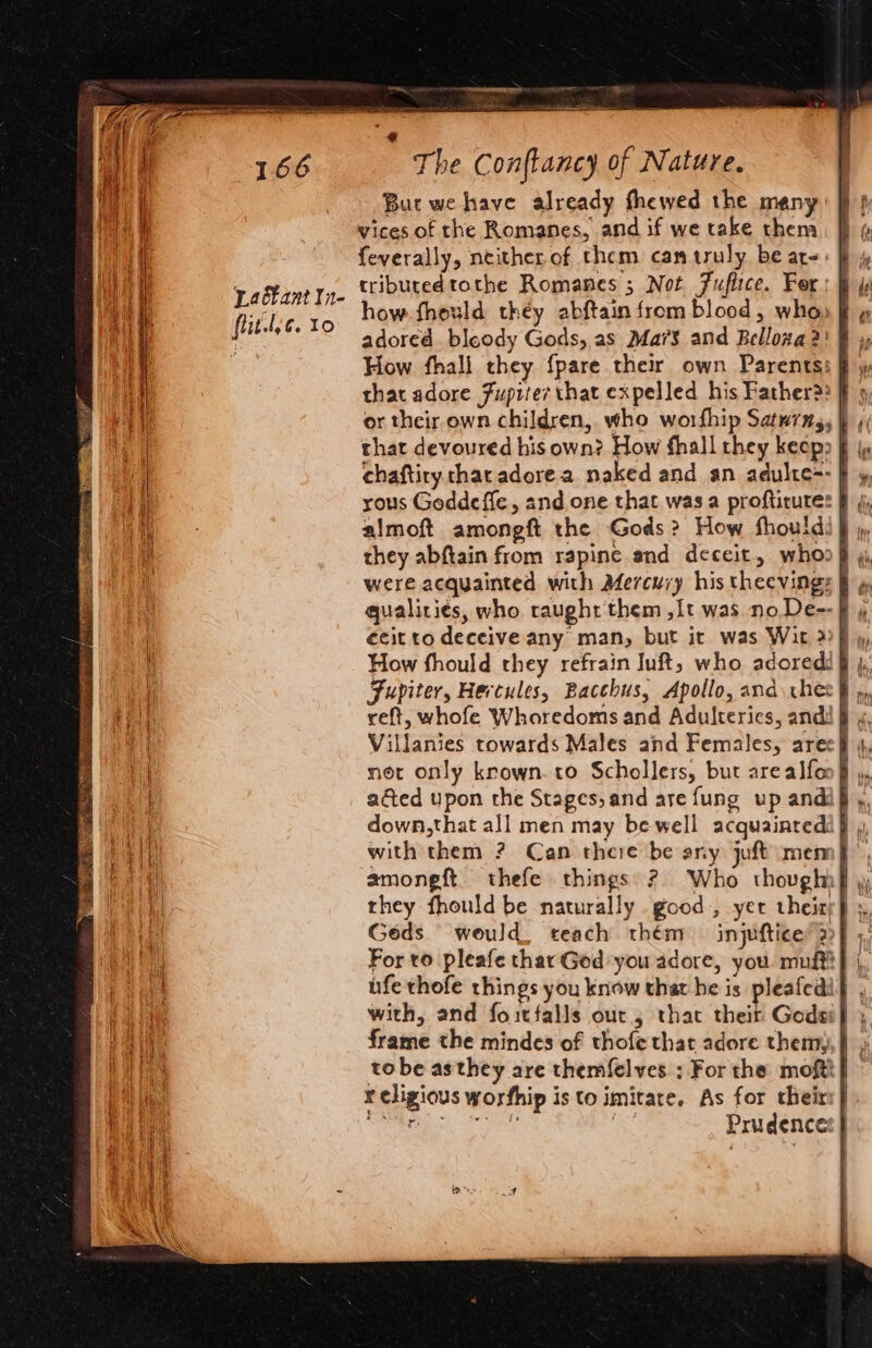 But we have already fhewed the many vices of the Romanes, and if we take them feverally, neither of them, can truly be are. tributedtothe Romanes 5; Not Fuflice. For how. fhould they abftain from blood, who» j adored bloody Gods, as Ma7S and Belloza 2! How fhall they {pare their own Parents: that devoured his own? How fhall they keep § | chaftiry char adore a naked and an adulte=- } rous Goddeffe, and one that was a profticures § almoft amongft the Gods? How fhouldi J they abftain from rapine and deceit, whoo} were acquainted with Mercury his theevings j ecit to deceive any man, but it was Wit 2)ff », How fhould they refrain Juft,; who adored: § }, Fupiter, Hercules, Bacchus, Apollo, and ches § », Villanies towards Males and Females, arec} net only krown.to Schollers, but arealfoo y, acted upon the Stages, and are fung up andi§ ,, down,that all men may be well acquainredi} , with them ? Can there be any juft mem, amongft thefe things? Who though} Geds would, teach thém injuftice 2 For to pleafe thar God you adore, you muff} |, ufe thofe things you know that he is pleafedi} with, and foitfalls out, that theit Godsi} , frame the mindes of thofe that adore them, }) ) tobe asthey are themfelves ; For the moftt} x cligious worfhip is to imitare. As for their} Sees ee x Prudence: