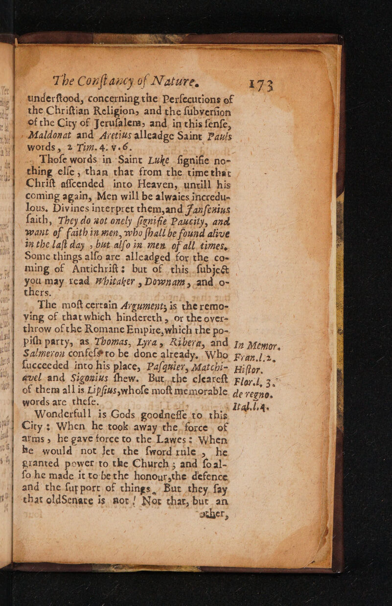 A re ee cS ce | | | Ku j | ] = A a re Eee The Conf ancy of Nature, underftood, concerning the Perfecutions of the Chriftian Religion, and the fubverfion of che City of Jerufalem and, in this fen{e, Maldonat and Aretius alleadge Saint Pau!s words, 2 Ti.4:¥.6. Thofe words in Saint Luke fignifie no- thing elle, than that from the timethar Chrift affcended into Heaven, untill his lous, Divines interpret them,and Fan/fexius faith, They do aot onely fienifie Paucity, and want of faith in men, who {hall be found alive in the laft day » but alfo in men of all. times, Some things alfo are alleadged for the co- ming of Antichrift: but of this fubje&amp; you may tcad Whitaker , Downam, and. o- thers. The moft certain Arguments is the remo- ving of thatwhich hindereth , or the over- throw of the Romane Empire,which the po- pith party, as. Thomas, Lyra, Ribera, and Salmerou confel#to be done already, Who fucceeded into his place, Pafqnier, Matchi- gavel and Sigozius thew. But..the cleareft of thena all is Lip/us,whofe moft memorable words are thefe. Wonderfull is Gods goodneffe ‘to. this City ; When he took away the. force of alms» he gave force to the Lawes: When he would not Jet the fword rule , he granted power to the Church; and foal- fo he made itto bethe honoyr,the defence and the fupporr of things, But they. fay that oldSenare is mor! Nor thar, bur. an amber,