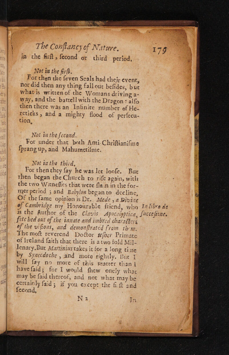 ia the firft , fecond or third period, Not ia the firf. For then the feven Seals had their event, |. Mordid then any thing fall out befides, bur i «| Whatis written of the Womans driving a- | way, andthe batrell with the Dragon: alfo | then there was an Infinite number ef He. reticks ; and a mighty flood of perfecu- tion, Not in the fecond. For under that both Anti-Chriftianifine {prangup, and Mahumeti{mie. Not tathe third, For then they fay he was let loofe. But rhen began the Church to rife again, with the two Witnefles that were flain in the for- fj merperiod ; and Babylon beganto decline, -| OF thefame opinionis Dr. Mede, a Bivire | ! of Cambridge my Honourable friend, whn Ia libre de is the Author of the Clavis Apocalyptica, [ecceleane. fete hed out of the innate and imbred charaéters of the vifions, and demonftrated from thm. The moft reverend Door ufberv Primate of Ireland faith that there is atwo fold Mil- Jenary.Bur Afartinius takes it for a long tine | by Syaccdoche y and more rightly, Bue J | will fay no more of this miarter than | 4 have faid; for I would fhew onely what | may be faid thereof, and not what may be | certainly faid; if you except the it and | {eeond, . | r. ATL