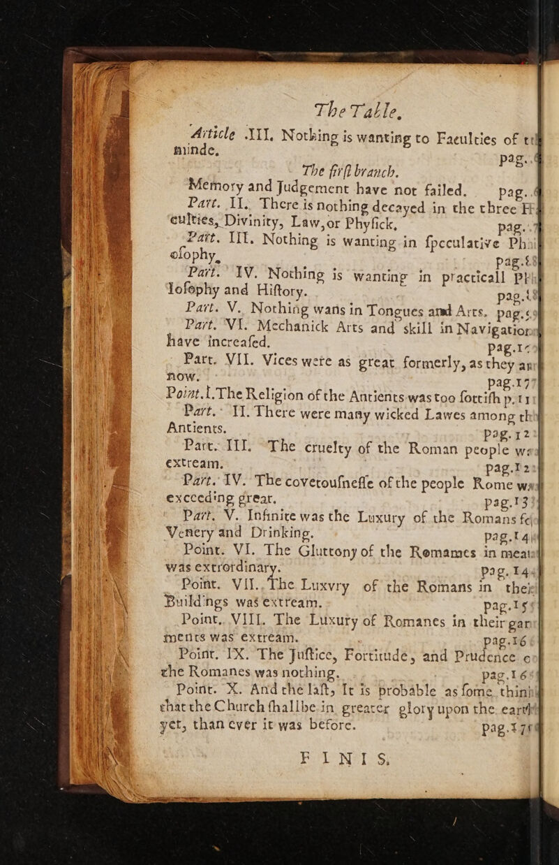 Aiticle JI, Nothing is wanting to Faeulties of tt munde, pag. The fir ft branch. Memory and Judgement have not failed. pag. 4 Part. Il. There is nothing decayed in the three H¥ culties, Divinity, Law, or Phyfick, pag. Patt, Iif. Nothing is wanting in f{pcculative Ph. olophy, pag.s Part. IV. Nothing is wanting in practicall Pt lofephy and Hiftory. -- pag. Part. V.. Nothing wans in Tongues amd Arts. pag.< Part. VI. Mechanick Arts and skill in Navigatior have increafed. pag.1- Pare. III. The cruelty of the Roman people w: extream. pag.t2 Part. IV. The coveroufnefle of the people Rome ws exceeding grear, pag.¥3 Part. V. Infinice was the Luxury of the Romans f¢ Venery and Drinking. pag.tq| Point. VI. The Gluttony of the Remames in meat was extrotdinary. pag. 14. Point. VII.,The Luxvry of the Romans in thet} Buildings was extream, pag.ls Point... VIII. The Luxury of Romanes in their gar mencs was extream. pag.16 Point. IX. The Juftice, Fortitude, and Prudence ¢ the Romanes was nothing. pag.16 Point. X. And the laft, [t is probable as fome. thin chat the Church fhallbe. in greater glory upon the. cart] yet, than ever it was before. pag.t 74 Bole Wales)