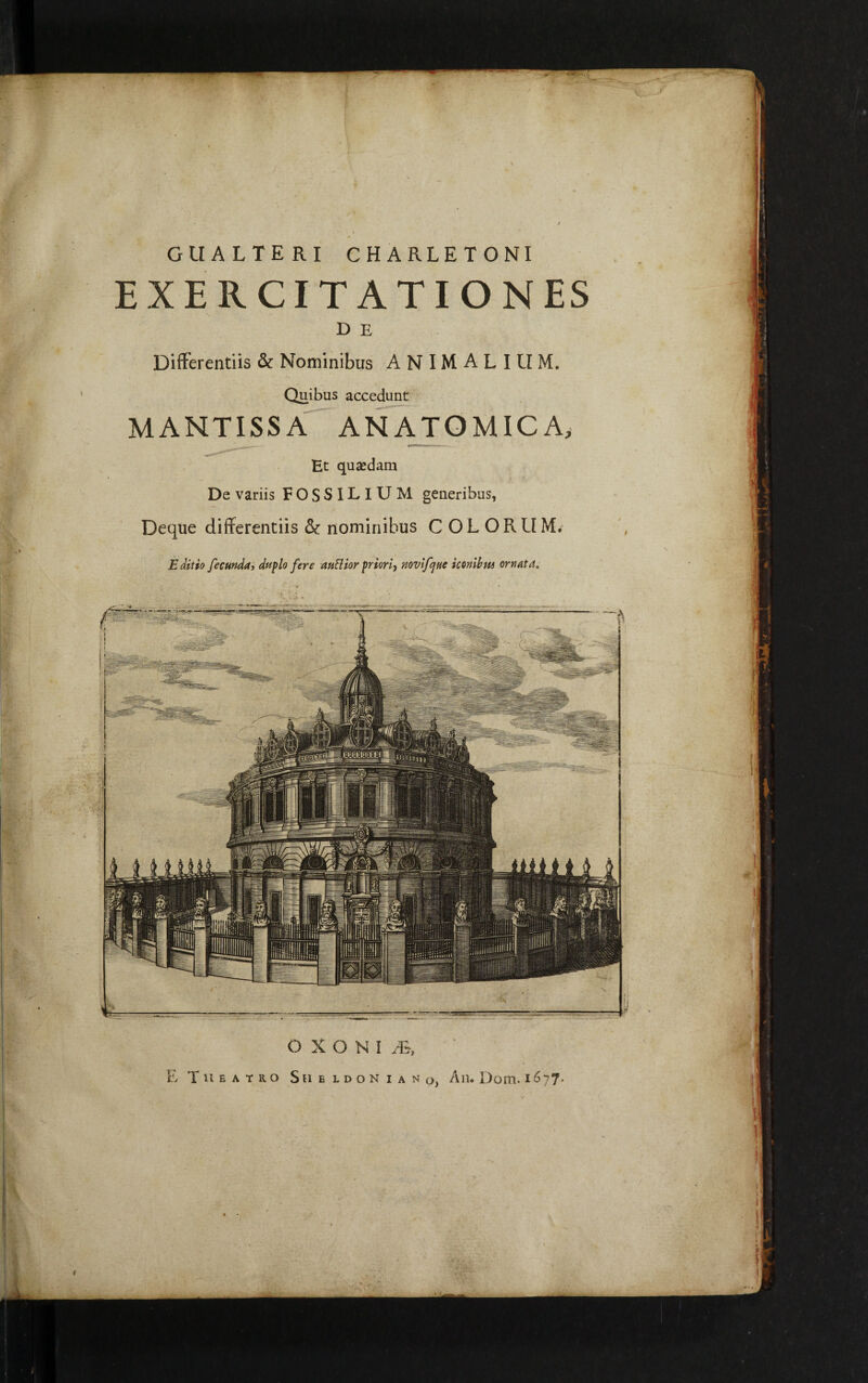 ----;------ r -----38SS--- OXONI^ E Theatro Sue ldon iano, An. Dom. 1677* E ditio fecunda, duplo fere auHior priori, novifjne iconibus ornata. cualteri charletoni EXERCITATIONES D E Differentiis & Nominibus ANIMALIUM. Quibus accedunt MANTISSA ANATOMICA, Bt quaedam De variis FOSSILIUM generibus, Deque differentiis & nominibus COLORUM.