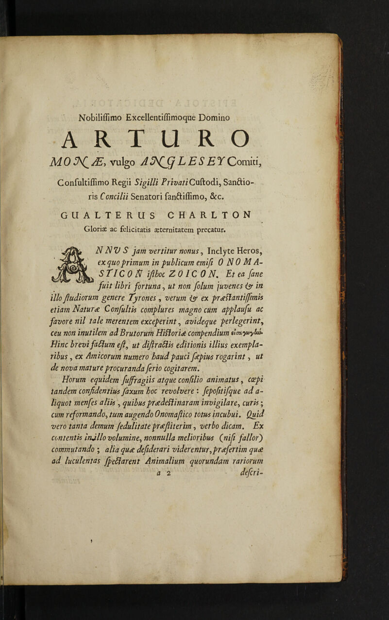 Nobiliffimo Excellentiflimoque Domino A r t u r o AI0AE, vulgo ALESEYComiti, Confultiffimo Regii Sigilli PrivatiCuftodi, Sanftio- ris Concilii Senatori fanftiflimo, &c. GlIALTERUS CHARLTON Glorias ac felicitatis aeternitatem precatur. N NV S jam vertitur nonus, Inclyte Heros, ex quo primum in publicum emifi 0N0MA- STICON ifihoc Z01C0N. Et ea [ane fuit libri fortuna, ut non folum juvenes isr in illo fiudiorum genere Tyrones , verum isr ex pr^Hantiffimis etiam Natur* Confultis complures magno cum applaufu ac favore nil tale merentem exceperint 0 avideque perlegerint, ceu non inutilem ad Brutorum Hiflori* compendium sioayuytw. Hinc brevi faSlum efl9 ut diftraSHs editionis illius exempla¬ ribus , ex Amicorum numero haud pauci fiepius rogarint, ut de nova mature procuranda ferio cogitarem. Horum equidem fujfragiis atque confilio animatus, coepi tandem confidentius faxum hoc revolvere : fepofitifque ad a- liquot menfes aliis , quibus preedeflinaram invigilare, curis; cum reformando, tum augendo Onomafiico totus incubui. Quid vero tanta demum fedulitate pr*Jiiterim, verbo dicam. Ex contentis iruillo volumine, nonnulla melioribus (nifi fallor j commutando ; alia qu* defiderari viderentur,pr*fertim qu* ad luculentas fpe&arent Animalium quorundam rariorum a 2 * defcri-