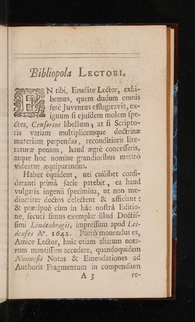 £C(T»* ]; ol. P - Piblto tObO p 6 L ECTORIs j^ Z7 N tibi, Erudite Lector, exhi- /; bemus, quem dudum omnis fere ] uventus c cfflagitavit, ex- ieuum fi ejufdem molem í pe- enforizi lib: dium ; at fi Scripto- Hs variam multiplicemque doctrina materiam perpendas, reconditioris lite- haud zgré con ncefferis, atque hoc nomine o'andior ibus me ritó A videatur aa! i»arand: 1S. m 4A IxalocUc 4 e ;] nt Habet equidem , uti cullibet conti- leranti primá facie patebit, ea haud ^ 1 A vulgaria ingenii fpecimina, ut non me- CY * . r 2 liocriter doétos dele Q diocriter doctos delecieht &amp; affici jant : 7 1*x31 51313112 P. T. ^ i fit E« ]1 ex P &amp;c1DuC cum Ir nac f101t tá iditic Af ( 2s  ES Íim! 0 - ^ t€ $4 $:lis Tw ^ Cy rd ne, fecuti fimus exemplar illud Dodit- E ocfY d METEO rr ERR E 3 ! 24225 :] X 1433144 , ili i1  2 €Z /20j 0x 21 2 2» npreliur d € oud Let- PP 2 f s Ao r4 ^ I». RN ^^ (sno lO oc acAz[es fX. I 64 2 LOITO monenaus €5, J 1 ALLEN. RV nin rec Gor. huic etiam ali 2 Amice Lector à huic etiam aliarum e 244A 4,