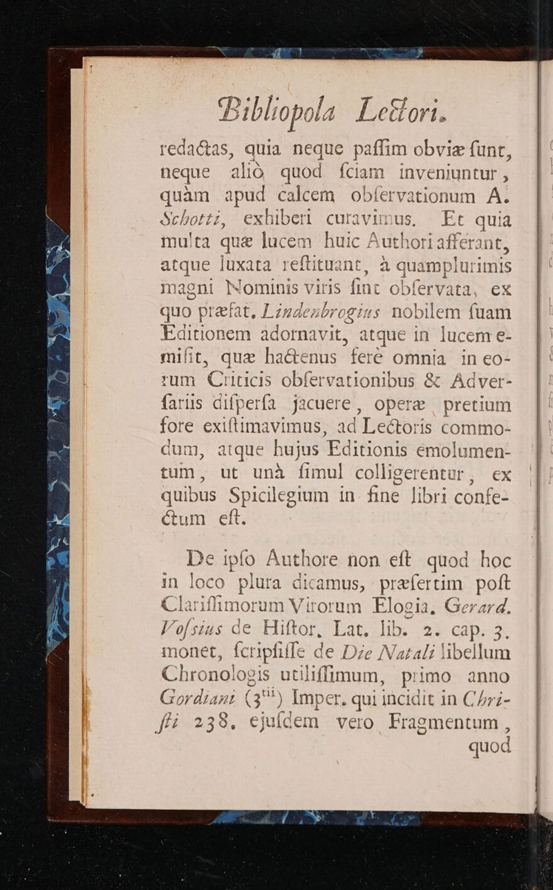Pili A L jer Ra Bib £0poid | L.CCLOTI, reda&amp;tas, quia neque paffim obviz funt, neque alio quod fciam inveniuntur, quam apud calcem Vo aT Á. Schotti, exhiben curavimus, Et quia mu!ta qu&amp; lucem huic A uthori afferant, 3E luxata reftituant, à p E maeni Nominis viris fin: ol Jlervata, ex quo praefat, ZLzzdezbrogius nobilem fuam Editionem adornavit, atque in. lucem e- mifit, que hactenus feré omnia in eo- rum Criticis obfervationibus &amp; Adver- faris difperfa jacuere, opere | pretium fore exiftimavimus, ad Leétori 1s commo- dum, atque hujus Editionis emolumen- tum, ut unà fimul colligerentur, ex quibus Spicilegium in. fine Jibri confe- Gum eft. De ipfo Authore non eft quod hoc in loco ) pint a dicamus, praefertim poft p morum Virorum Elogia, Gerar4. I de Hiftor, Lat. iib. 2. een. X monet, Atipolle de Dze Natali hibellum Chronologis utiliffiqum, primo anno Gordiant qu ) Imper. qui incidit in C/;- f 2398. ejuídem vero Fragmentum, quod
