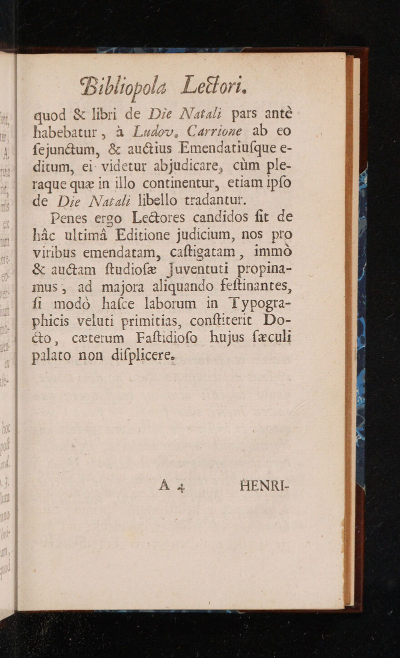 quod & libri de Die Vatali pars anté habebatur, à Ladov, Carrioze ab eo fejun&tum, & auctius Emendatiufque e- ditum, ei: videtur abjudicare, cum ple- raque que in illo continentur, etiam 1pío de Die Natali libello tradantur. Penes erzo Le&ores candidos fit de hic ultimá Editione judicium, nos pro vitibus emendatam, caftigatam , immó & au&am ftudiofe juventuti propina- mus Ad majora aliquando feftinantes, fi modo haíce laborum in Typogra- phicis veluti primitias, conftiterit. Do- &o, ceterum Faftidiofo hujus fzculi palato non diíplicere. HENRI-