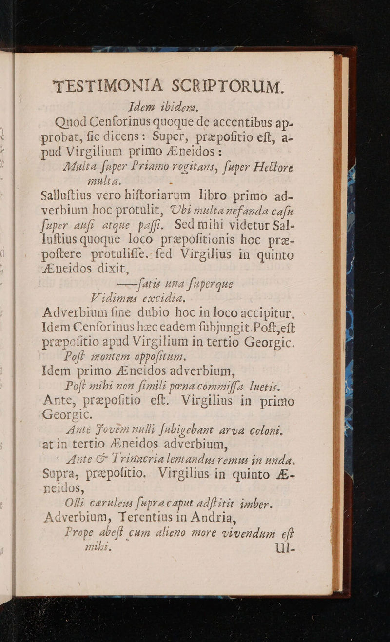 Idem ibidem. Quod Cen orinus quoque de accentibus ap- probat, fic dicens : Super, prapofitio eft, a- E. T irgilium primo A:neidos : (à Multa fnper Priamo rogitans, [uper Hetlore Cn $32 pà ecco t cen prd c o» CD 8S 1 o [us peri yet e rA pom Le»: r3 um libro primo ad- verbium hoc protulit, bz multa gefanda cafu fuper aufi atque. paf. Sed mihi videtur Sal- luftius quoque loco przpofitionis hoc prz- poftere pi otuliffe.-fed Virgilius in quinto 4. oc in loco accipitur. Ide dicent forinus hzc ead iem fübjungit.Poft;eft prepel itio apud Virgi li um 1n tertio Georgic. P off UHODICIR «ise fit ILU. Idem primo JEneidos adverbium, P 0[t zuibi 707 ftm ues po na C07fti ma Iuetz. Ante, prepofitio eft. Virgilius in primo T ea: m PYr6 d doe 0n vp axe 7 IJ € J'over 2 uulih fu T gebant AYvA colon. dois atin tertio /Eneidos adv verbium, roh C Drinacria lent tAndus venus in unda. Qua r^1^ f : 7i 1 Supra, prepofitio.. Virgilius in quinto JE- ne1dos, ,»); a^ 24] / 114 ^ AT ' Olli caeruleus [upracaput adflitit jnber. Adverbium, Terentius in Andri Prope abeft cum alieno more vivendum eft b: ul-