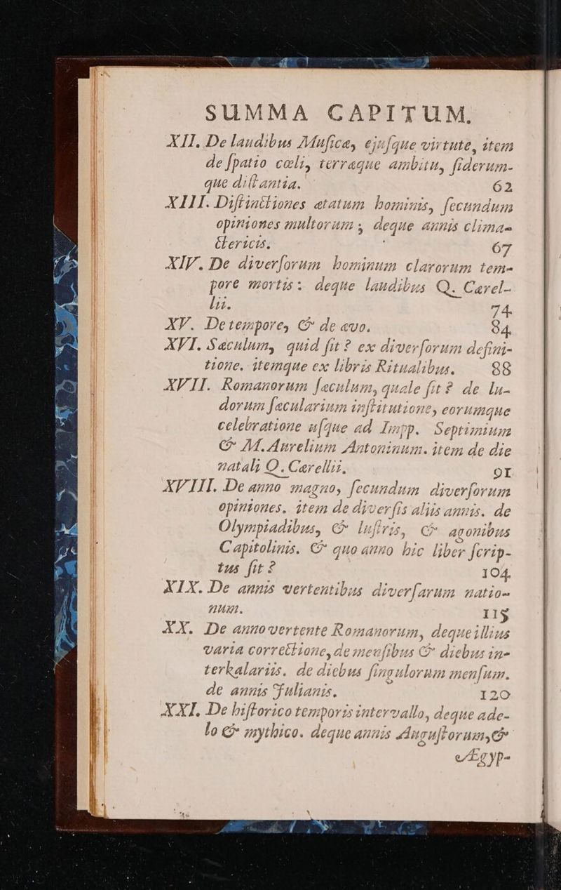 XII. De laudibus AM fice C4, €jij que s virtute, de [patio coli, terraque ambitu, e n- que dill ania. 62 XAIIH. Diffiattiones aetatum bo: HUM, fecu naáusnm  | opiniones zr 75 equite ALIA Clima &amp;Lersct. 67 XIV. De diverjorum. bominum claror dnd fore mortis : deque laudibus Q. Ce) lu. XY. CHRON € C de «vo. XFI. Sac lum, x fit ? t:05e. MT €x ko Ur; 7 : de lu- ET Hm 3: aculariu HEUTE eorumque celebratione ife c id ions Septimum C- M. Anreliau: un onmium. item de die atal; Q. 2. Caerelin. OI XF III. De H0 3401 ua Y du 7 dive erfor Hn opiniones, ;tem de dic er | [15 Alis anu 15. de Olympiadibus, C Lei 5, C* agoniüus Capitolinis. C quo auo. bic liber fcrip- 25 fit? 104. XIX..De anms vertentibus aiver[arum uatio- nuu. 11$ XX. De anunovertente Romanum um, dequeilluus varia corretl ione, de meufibus C diebus in- terhbalarizs. de dicbus fingulorum zien[um. de annis fulianis. 20