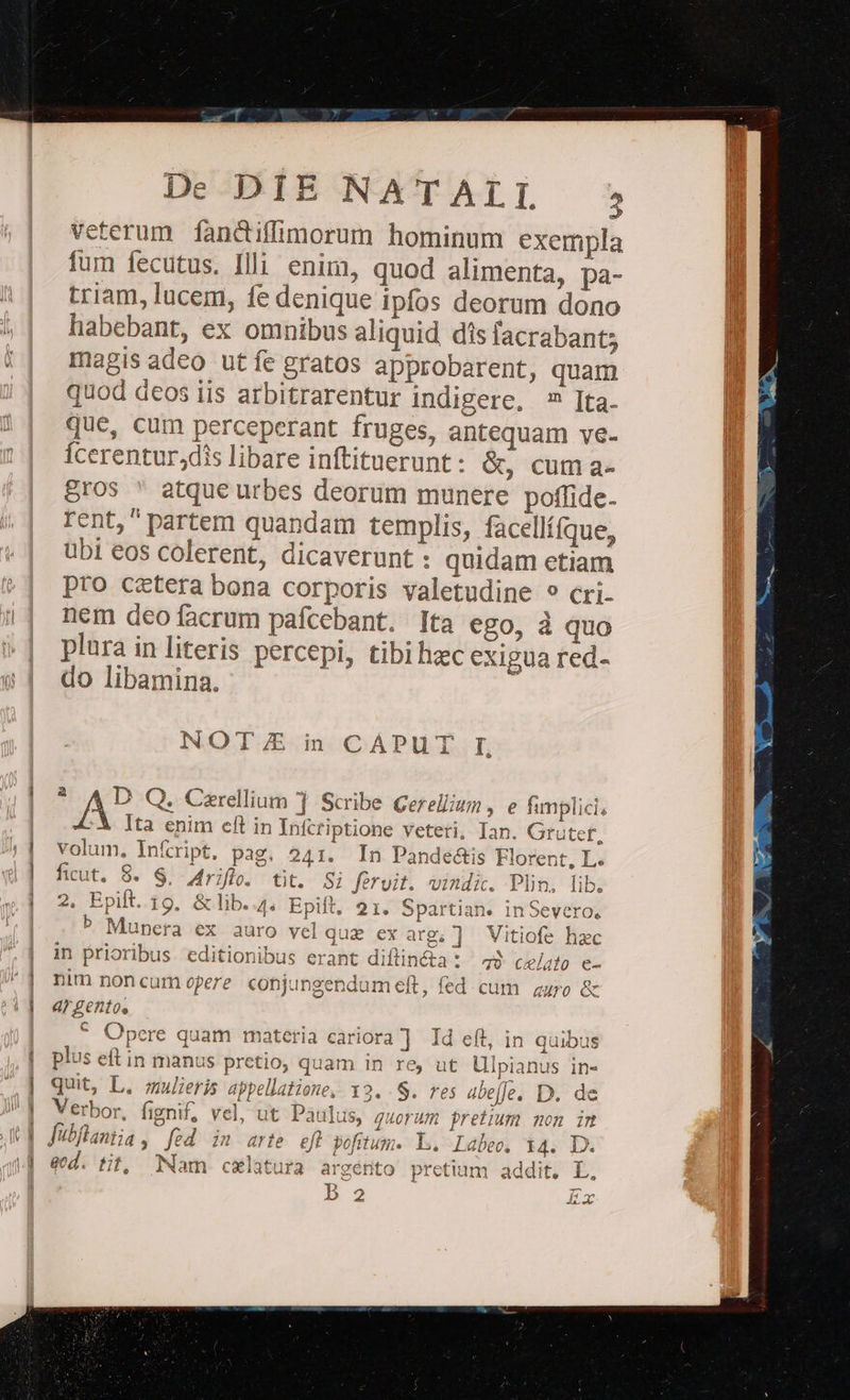 veterum fandiffimorum hominum exempla fum fecutus. Illi enim, quod alimenta, pa- triam, lucem, fe denique ipfos deorum dono liabebant, ex omnibus aliquid dis facrabant; magis adeo utíe gratos approbarent, quam quod deos iis arbitrarentur indigere, 7 Ita. que, cum perceperant fruges, antequam ve- Ícerentur,dis libare inftituerunt : é&amp;, cum a- Bros  atque urbes deorum munere poffide- rent, partem quandam templis, facellífque, übi eos colerent, dicaverunt : quidam etiam pro cctera bona corporis valetudine ? cri- nem deo facrum pafcebant. Ita ego, à quo plura in literis percepi, tibihzc exigua red- do libamina. NOTE i CÁPUT I XD Q. Czrellium ] Scribe Gerellizm , e fimplici ^X Ita enim eft in Infcriptione veteti, Ian. Grutef, volum. Inícript. pag. 241. In Pande&amp;is Florent, L. fiut. 8. $, 4riflo. tit. Si fervit. vindi. Plin, lib. 2. Epift. 19. &amp;lib..4. Epift, 21. Spartian. inSevero, P Munera ex auro velquz ex arg; ] Vitiofe haec in prioribus editionibus erant diflin&amp;ta: 49 celato e- * Opere quam materia cariora ] Id eft, in quibus plus eft in manus pretio, quam in re, ut Ulpianus in- | quit, L. mulieris appellatione, 12. S. res 4be[e. D. de b 2 Ex