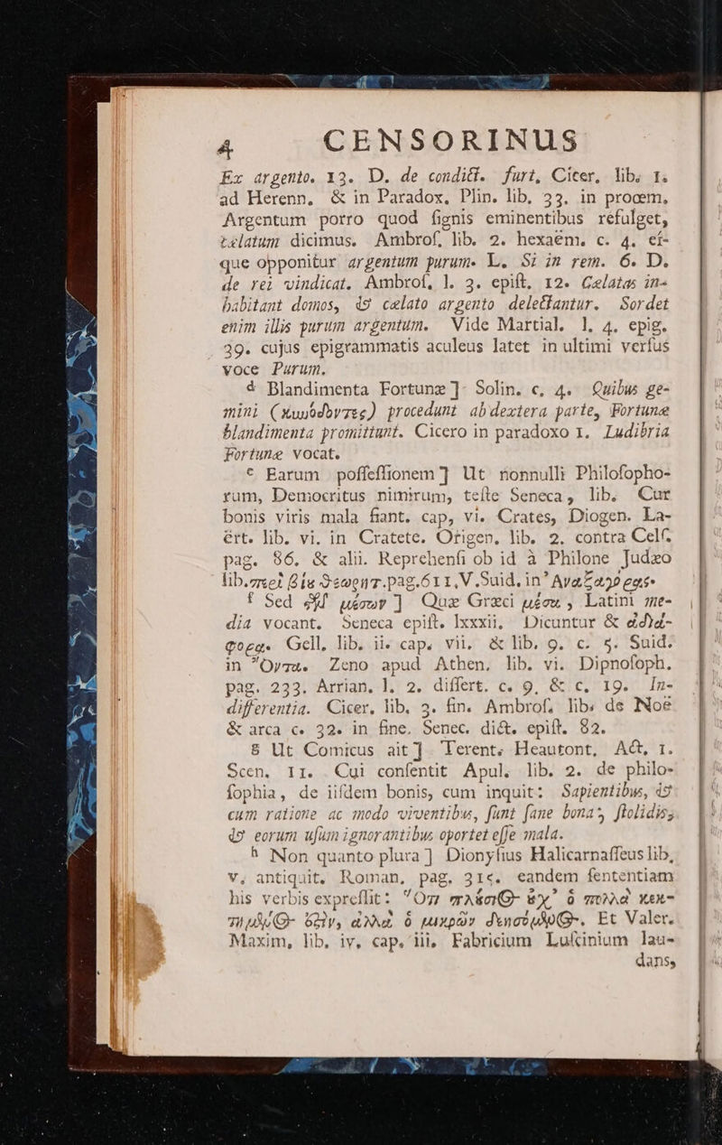 A CENSORINUS Ex argento. Y3. D. de condi. furit, Cicer. lib, 1. ad Herenn, &amp; in Paradox, Plin. lib, 33. in procem, Argentum porro quod fignis eminentibus refulget, relatum dicimus. Ambrof, lib 2. hexaém. c. 4. cf- que opponitur argentum purum. L. 52 in rem. 6. D. de rei vindicat. Ambrof, l. 3. epift, 12. GCelatas in- babitamt domos, 49 celato argento deletfamtur. — Sordet enim ils purum argentum. Vide Martal. l, 4. epig. 39. cujus epigrammatis aculeus latet in ultimi verfus voce Purum. € Blandimenta Fortune ]- Solin. c, 4. Quibus ge- mini (xwuodbwzeg) procedunt abdextera parte, Fortune blandimenta promittunt. Cicero in paradoxo 1. Ludibria Fortune vocat. * Barum poffeffionem ] Ut nonnulli Philofopho- rum, Democritus nimium, teíle Seneca, lib; Cur bonis viris mala fint. cap, vi. Crates, Diogen. La- ért. lib. vi. in. Cratete. Ofigen. lib. 2. contra Cel. pag. 96. &amp; ali. Reprehenfi ob id à Philone Judxo lib. TE : Bis S'ewen.pag.611, V .Suid., in ' Ava Z 422 egi Sed rdi uir ] peus Graci uéou. , Latini zze- E. vocant. Seneca epiil. Ixxxii, Dicuntur &amp; dd)z- Qogg. Gell. lib. ii. cap. vii, &amp; lib. 9g. c. s. Suid. in Oygu. Zeno apud Athen. lib. vi. Dipnofoph. pag. 233. Arrian. l. 2. differt. c. 9, &amp; c. 1g. In- differentia. Cicer, lib. 3. fin. Ambrof; lib. de Noe &amp; ia c 32. in fine. Senec. di&amp;t. epift. 82. 8 Ut Comicus ait ] Terent; Heautont, Act, 1. Scen, 11. Cui conféntit Apul. lib. 2. de ES fophia, de iifdem bonis, cum inquit: Sapientibw, ds cum ralione ac modo viventibu, funt fane bona? ficlidis; 2 eorum ujum ignorantibus opor tet effe mala. h Non quanto plura] Dionyfius Halicarnaffeus lib, v, antiquit, Roman, pag. 31«. eandem fententiam his verbis expreflit * Oz mA&amp;ciG- wY' TONAd YX£X- 7i MuO- Sv, ax Ó MA XO dYnovuAU(G-. Et Valer. Maxim, lib iv, cap. iii, Fabricium Lukinium lau- dans,