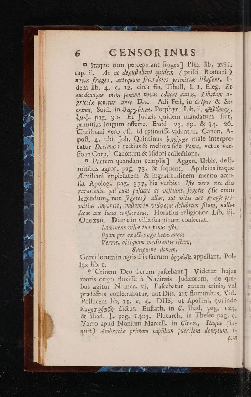 al t ^ Itaque cum perceperant fruges ] Plin. lib. xviii; cap. ii. .4c me deguflabant quidem. ( prf! Romani ) zovas fruges , antequam facerdotes primitias libafent. l- dem lib, 4. c. 12. circa fin. Tibull, |, 1. Eleg. Et quodcunque ibi pomum movus educat anmus, Libatum a- gricele ponitur ante Deo. Adi Feft, in Calpar &amp; S$a- crima, Suid. in Sapa. Porphyr. Lib. ii, gei Sox. &amp;Ud. pag. 30. Et Judzis quidem mandatum fuit, primitias frugum offerre, Exod. 23. 19. &amp; 34. 26. Chriftiani vero ufa id retinuiffe videntur. Canon. A- poft, 4. ubi Joh. Quintinus ózmege male interpre- tatur Decima: rectius &amp; meliore ide Poma, vetus vert- fioin Corp. Canonum &amp; Ifidori colle&amp;ione. à Partem quandam templis] Aggen. Urbic, deli- mitibus agror. pag. 73. &amp; fíequent, Apuleiusitaque JEmiliani impietatem | &amp; ingratitudinem merito accu- fat Apolog. pag. 377, his verbis: J/le vero mec diis rurationis, qui eum pajcunt «c ve[fiunt, fegetis. (fic enim legendum, non fegetes) ullas, aut vitis aul gregi pri- mütias imyartit nullum in villa ejus delubrum. fitum, nullw Jocus aut lucus confecratus, Horatius religiofor Lib. iii. Odexxi, Dianzin villa fua pinum confecrat, [nminens ville 1ua pinus effo, Quam per exattos ego letus annos Verris, obliquum meditantis i£kum; Sanpuine donem. Grxci locumin agris diis facrum àejadiz appellant. Pol. lux lib. t. 9 Crinem Deo facrum pafcebant] Videtur hujus moris origo fluxiffs à NNazirzis Judxorum, de qui- bus agitur Numer. vi. Pafcebatur autem crinis, vcl oreíe&amp;us confecrabatur, aut Diis, aut fluminibus, Vid. Pollucem lib. 11. c, 4, DIIS, ut Apollini, quiinde Ksesredo(O- di&amp;us. Euftath. in 6. lliad. pag. 124. &amp; Miad. 4. pag. 1403. Plutarch. in Theíeo pag. s. Varro apud Nonium Marcell. in Cirros, Itague (in- quit) Amhracie primum capilum puerilem demptum, i- ien