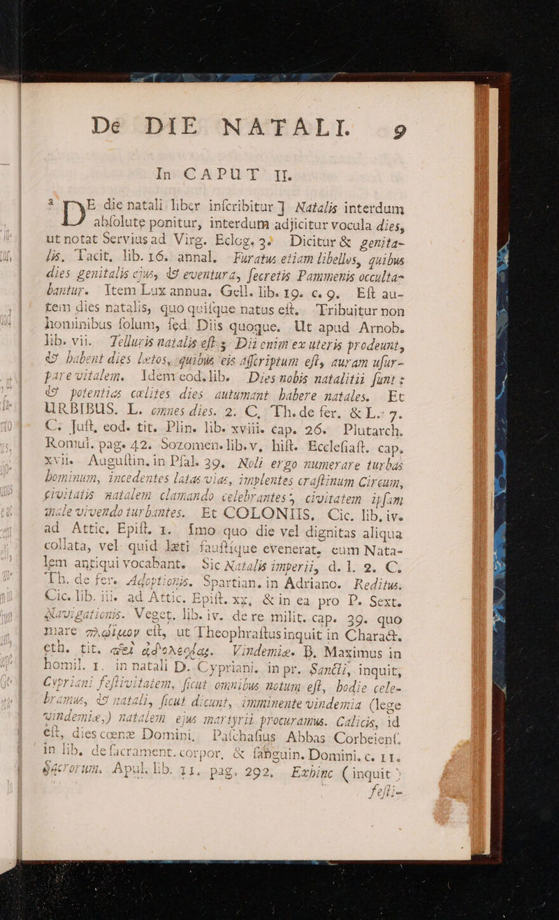 Dé DAE NAWTEÁALI. -9 2 E. die ii liber infcribitar ] Nazaljs interdum D ( nitur, interdum adjicitur vocula dies, ut notat idt x: Virg. Edog. 3^ Dicitur &amp; genita- it, lib. 16. atnal: Faratus etiam libellos, quibus dies genitalis cjus (9 eventura, Jecretis. Pammenis occulta- bantur. jit Jx annua, Gell. lib. *19. C. 9. Efl au- tein dies natalis, quo quitque natus eit, 'Fribuitur non honinibus Vena ad Diis quoque. Ut apad Arnob. i. Zelluris natalis es Dii enim ex uteris prodeunt, € babent dies letos, quibia eis fcriptum d auram ufar- pare vitalem. ldenrcod.lib. Dies nobis natalitii funt : 19 potentias cxlites dies autumant babere natales. |. Et LURBIBUS. L. cues dies. 2. C, Th.de fer, &amp; L- s C. uit, eod. tit. Plin. lib. xviii. cap. 26. Plutarch. Ronmul. pag. 42. Sozomen.lib.v, hift. Bcclefiaft. cap, AIR Augultn, in Pal. 3 39. Noli ergo numerare turbas bominum, incedentes latas vias, implente es craftinum Circum, (iuildijs xatalem danando celebrantes? civitatem ifm gle vivendoturbantes. Et COLONTIIS. | Cic. lib, iv. ad Attic, Epift. 1. fÍmo quo die vel dignitas aliqua collata, vel quid leti fa: aftíque cvenerat. eum Nata- lem antiqui vocabant. Sic Aaralis Unpri, d.l. 9. C. 22 cN Qo RÀ (c etr C c $4 'Th. de fer. Adoptionis. Spartiar ian. in Adrianc. Reditus. Cic. lib. ii. ad Attic. Epiit, x, &amp; in ea pro P. Sext. qavipationis. Veget. lib. j IV. dere milit. Cap. 39. quo Iiare zà gigov eit, ut Theophraftusinquit in Chara&amp;. EEB. fit ael ado? Aeodag. Vindemie. D. Maximus in homil. r. in natali D. Cypriani, in pr. Sancli, mu 4 ^n Cvbriani dici nel 7. ficut omnibus Aclu 7ü eft, bodie b 712 UK cy 24Íd mus, d9 ; , ficut. dicunt, imminente vindemia ge o uindemie,) natalem eiws martyrii id 4 procuramus. Galicia, , dies coe em nini, Palthafius Abbas Corbeient in lib, Ef, ong &amp; fabguin. Domini. c. Li. eccrorum. Apul. lib. 11. pag. 292. Exbinc ( inquit : f/efli-