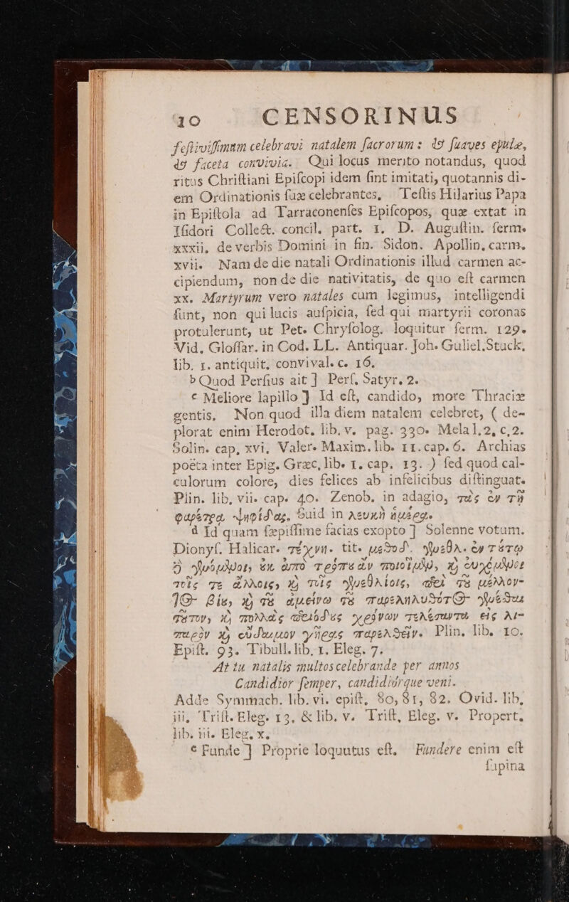 fefiivi rfr m celebravi natalem facrorum: 49 faaes epule, teta convivis. Quilocus merito notandus, quod Chriftiani Bpifcopi idem fint t imitati, quotannis di- m Ordinationis faz celebrantes, — 'Teftis Hilarius Papa in p pitola ad Tarraconenfes Epifcopos, qua extat in 16dori Colle&amp;. conci, part. x. D. Augultin. ferme. xxxii, de verbis Domini in fin. Sidon. Apollin, carm. xvi. Nam de die natali Ordinationis illud. carmen ac- cipiendum, non de die nativitatis, de quo eft carmen xx. Mariyrum vero natales cam legimus, eupendt funt, non quilucis aufpicia, fed qui martyr protulerunt, ut Pet. Ch: ryfolog. loquitur en Vid. Gloffar. in Cod. LL. Antiquar. Joh. € lib. r. Qc convival. c. 16. b Quod Perfus ait ]. Perf, Satyr. 2. * Meliore lapilio ] Id eft, candido, n gentis, Non quod illa diem natalem celel plorat enim Herodot, lib. v. pag. 330» 1 3 olin. cap, xvi, Valer. Maxim. lib. 11. D n calorum colore, dies felices ab infeliat Plin. lib, vii. cap. 40. Zenob. [uz T y 4 Es dere 7P0 Auot daz. ouid 1n AeUXü du£ege d Id quam fzpiflime facias exopto ] Solenne votum. Dio onyt. Halic at. TÉ TÉX, yn. tit. Mug | los8a.. ep TáTO 2] fiot udpots zx d TejTu dy dons x Su uApot £ T7tle 7t dI) Xi TA$ jue eÜAloug, aei qa ue oy ]e- Bie; xj T a eiro qa TupSAnAUSUT(Z- Pues 741 TP; 5 TON e qt46d us 69 V v JtA&amp;guy TA €ig Al- anLeoy X) codo uoy y lees rapeASdv. Plin, lib. ro. Epitt. 93. Tibull. lib. I. Eleg. 7. Z1 iu natalis smultoscelebrande per amos Candidior femper, candi didrque veni. Adde Symmach. lib. vi. epift, $0, ár, 8 32. Ovid. lib, iii, Trift. Eleg. 13, &amp; lib. v. rift, Eleg. v. puit lib. i. Eleg. x. * Funde ] Proprie loquutus eft. — Fundere enim eit (^ idpind i 150 ous diitingl I