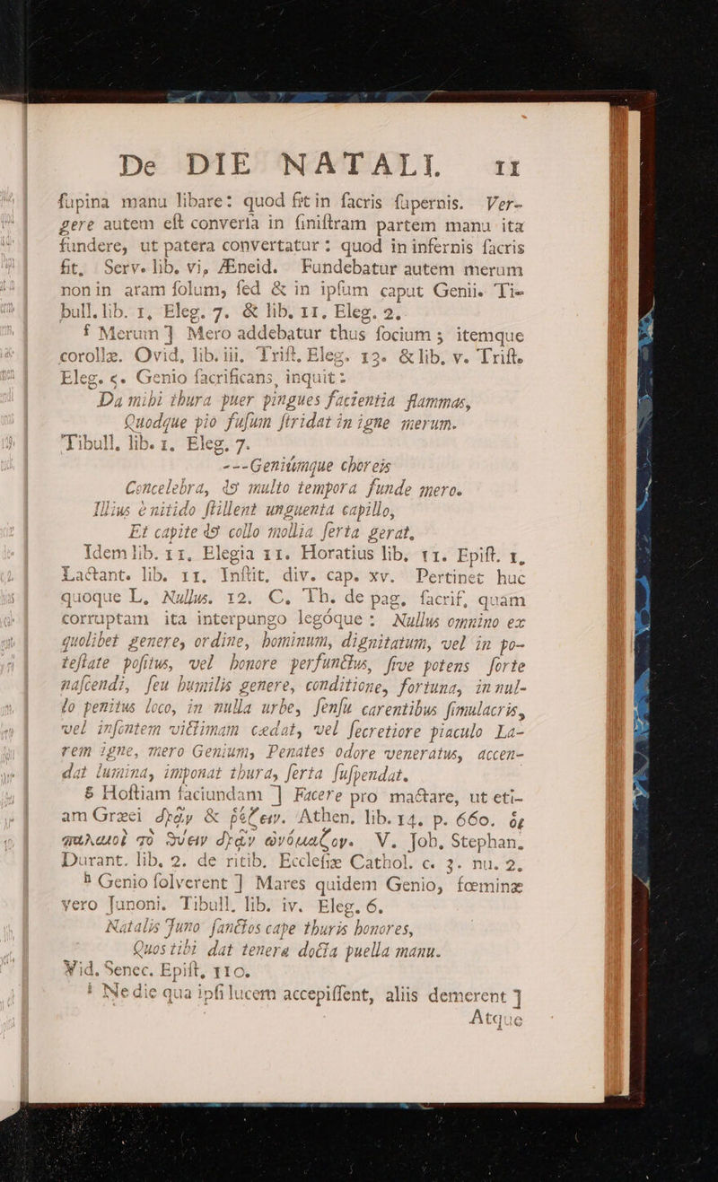 fupina manu libare: quod fit in. facris fapernis. Ver- gere autem eft convertía in (iniftram partem manu ita fundere, ut patera convertatur; quod in infernis facris ft. Serv. lib, vi, ZEneid. Fundebatur autem merum non in aram folum, fed &amp; in ipfum caput Genii. Ti- bull.lib. z, Eleg. 7. &amp; lib. 11. Eleg. 2. o f Merum ] Mero addebatur tht us focium 5. itemque corolle. Ovid, lib. iii, Trift, Eleg. r3. &amp;lib, v. Trift. Eleg. «. Genio facrific ans, inqui it: Da mibi ibura puer pingues facientia flammas, Quo ndn ue pio fu[um ftridat in igne merum. Tibull, lib. z. .Ekg.7. —. : ---Genitumnque choreis Concelebra, 49 multo tempora funde sero. Illius &amp; nitido pues unguenta capillo, Et capite 49. collo 1ollia ferta gerat. Idem lib. 1 1. Elegia il. Horatius lib, tr. Epift. zr, Lactant. lib rr. Infüt, div. cap. xv. Pertinet huc E IL. Nub. 195001 Th de pag. facrif, quam rruptam ita interpungo legóque : Nullw emnuino ex voli bet genere, ordine, bominum, diziibiih. vel im po- ate pofitus, vel bonore perfuntfus, frve potens — forte endi, feu bumilis € v emditieu; for Jnd, inmnul- emitus loco, in mulla ur ; fenfu carentibus fimulacris, vel infontem vitlimam cedat, vel fecretiore piaculo n rem igne, Tero Genium, Penates odore veneratws, accen- da lumina, imponat tbura, ferta. fufpendat. $ Hoftiam faciundam ] Facere pro: ma&amp;are, ut eti- am fe» dyày &amp; Bé em. Athen, lib. 14, p. Bio; óL quAdob qo SUeiy Jr iugo. V. Job, Stephan. Durant. lib, 2. de ritib. Ecclefie Cathol. c. 3. hu. 9 ? Genio folverent ] Mares quidem Genio, fcemina vero Tunoni. Tibull, dh iV. Eleg. 6. Natalis Juno: fanckos cape thuris bonores, Ounac 77h; K HOS i101 dat tenera dota puella magu. Y id. S Senec, Epift, 110 ! Nedie qua ipfi lucem accepiffent, aliis demerent Atqui LT bx
