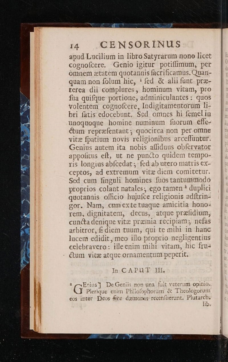 apud Lucilium in libro Satyrarum nono licet cognofcere. Genio igitur potiffimum, per omnem zetatem quotannis facriticamus. Quari- quam non folum hic, ! fed &amp; alii funt prze- terea dii complures, hominum vitam, pro fua quifque portione, adminiculantes: quos volentem cognofcere, Indigitamentorum li- bri fatis edocebunt. Sed omnes hi femelin unoquoque homine numinum füorum éefle- ctum reprzfentant; quocirca non per omne vitz fpatium novis religionibus arceffuntur. Genius autem ita nobis aífliduus obfervator appofitus eft, ut ne puncto quidem tempo- ris longius abfcedat ;: fed ab utero matris ex- ceptos, ad extremum vitz diem comitetur. Sed cum finguli homines fuos tantummodo proprios colant natales; ego tamen * duplici quotannis officio hujufce religionis adftrin- gor. Nam, cumexte tuaque amicitia hono- rem, dignitatem, decus, atque przfidium, cuncta denique vitz prainia recipiam; nefas arbitror, fi diem tuum, qui te mihi in hanc lucem edidit, meo illo proprio negligentius celebravero: illeenim mihi vitam, hic fru4 ctum vitz atque ornamentunt peperit. In CAPUT Ill. 2 —Enius] DeGeniis non una fuit veterum opinio. Plerique enim Philofophorum &amp; Theologorum i 7 a^ 6 * ^ I » eos inter Deos &amp;ye dzmonaes recenfüerunt, Plutarch. lib.