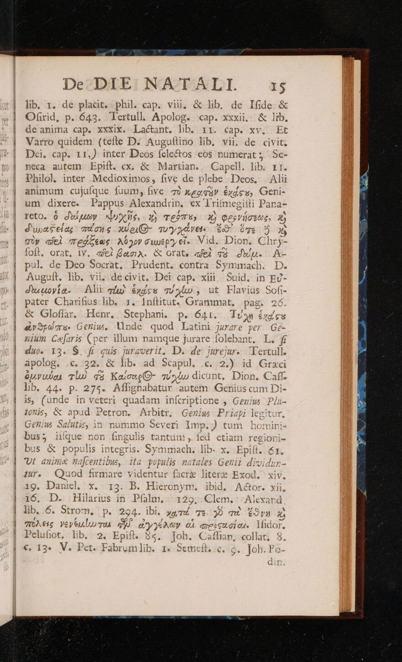 lib. 1. de pladit. phil cap. vii. &amp; lib. de Ifide. &amp; Ofirid, p. 643. Tertull. Apolog. cap. xxxii, &amp; lib, de anima cap. xxxix. Lactant. lib. rr. cap. xv. Et Varro quidem (tefte D. Augultino lib, vii, de civit. Dei. cap. 11,) inter Deos fele&amp;os eos numerat ; - Se- neca autem Epift. cx. &amp; Martian.. Capell. lib. 11. ^hilol, inter Medioximos, five de p lebe. Deos. Ali animum cujufque fuum, five. 70 Xeo gar $446 Geni- um dixere. Pappus. Alexandrin, ex Iriím egiiti Pana- reto. à dwigusy Muy, x) mejTE, 3 pesvícsos, duos at eias quo g xJeuG- Tu*y atre. i2 $33 5 güp «i editus. A632V Gupep*y ei. Vid. Dion. Chry- foft. orat. lY. «4 (acA. &amp; orat, aL qa diu. A- pul. « e Deo Socrat, Prudent. contra Symmach. D. Augu rj lib. vii; de civit. Dei ARE xii Leni: in EU- Joy: Ali qáj éxácu Tuho , ut Flavius Sofi- pour Charifius.lib. 1. Inftitut. Grammat. pag. 26. &amp; Gloflar. Henr, Stephani. p. 64:1. Tv y! exu airSpucre. Getius, Unde quod Latini jurare per Ge- nium da (per illum: namque jurare folebant. L. fi duo. 13. S. fi. quis lesen D. de jiurejur. Texull. apolog, €. 32. &amp; lib. ad S capul, .c, 2.) id Graci euvUJan TUÀ qa KaicueG- qu^ dic ünt, Dion. Caff lib. A4-. p. 275. Affignabatur autem Gerius com Di- iS, (unde in V erey | quadam infcriptione , Ge; us Plü- Loi &amp; id Petro bitr Ge Prid viec t I0, C apu etron. Arbitr. enius - Priapi legitur. 1 le] ) xd Y ) à ^ TA T^ ^ i4 $^ 11^ Genius Salutis, | in nummo severi lmp. ) tum homini- bus; iique non fingulis tantum, fed etiam regiorni- E Dass c S MCN RSS S, He, De bus &amp; populis integris. Symmach; lib. x. Epift. 61. t anime dentibus, ila Vin M Eo | dividun- Zur. Quod firmare videntur facrie ig. Daniel. x. . B. Hieronym. ibid. AG 16, D. Hilarius | [^ P1 M; 129. Clem. | Alexand, lib. 6. Ming p. 294- lbi. »«TÁ 79 39 qw tOrm 2? To € £15 yey ul LU TOÀ d yy LAG eu q39562.01 84. lüdor. Pelufiot, lib. 2. Epift. $5, Joh. Cafhap, collat; 8. €, 13. V. Pet. Fabrumlib. 1. Semeft, c. 6. Joh. Po- zd din