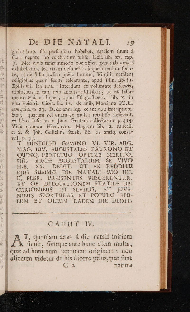 tat m habebat, natalem fuum à Caio nepote fuo celebratum fuiffe. Gell. lib, xy. cap. | 7. Nec vivis tantummodo hoc officii genusab amicis exhibebatur, fed «tiam defunctis : ídque interdum fpon- 1] Italico Peindd ammo, Vugili natalem religious quam fuum ce jcpraiio, a apud Plin. lib. iii Epiit. vii. gimus. Interdum ex voluntate defuncti; 1 annuisredditibus3 ut ex tefta- mento Epicuri liquet, 2 Diog. Laert. lib, x. in ita Epicuri, Cicer, lib. 1 T de finib, Marciano IC.L. » quidam. 23. D. de ann. ] eg. &amp; antiquis SG edom | bus; quarum vel unam ex multis retuliffe. füffecerit | ex libro Infript. à Jano Grutero colle&amp;arum p. 4144 | Vide quoque Hieronym. Magium lib, 2. mifcell. | c 2. &amp; Joh. Gulielm. Stuck; lib 1: antiq. convie | yal: p; 32: T. FüNDILIO GEMINO VI. VIR. AUG. MAG, IuV. AUGUSTALES PATRONO ET QUINQ. PERDE TUO OPTIME MERTIO. HiC ARCA AUuGUSTALIUM SE VIVO H-S. XX. DEDIT. UT EX REDDITU EJUS SUMMJE DIE NATALI SUO TIIII. K. FEBR. PRESENTES VESCERENTUR. ET OB DEDICATIONEM STATU/E DE- CURIONIBUS ET SEVIRIÍS, ET ][uvE- NIBUS SPORTULAS, ET POPULO EPU- LUuM ET OLEUM EADEM DI&amp; DEDIL: ie conllitutis in eam rem Tr iet rar ce s Ga M; n n s E n n a D Se m S Rea n nie Se e 3 78 PE Feo, COTRBISIRTOE RS a SC UP | | T, quoniam zetas à die natali initium | LÀ fumit, füntque antc e hunc diem multa, | que a ad.hominuüm. pertisent. originem: non alienum videtui de his dicere prius,que funt natura