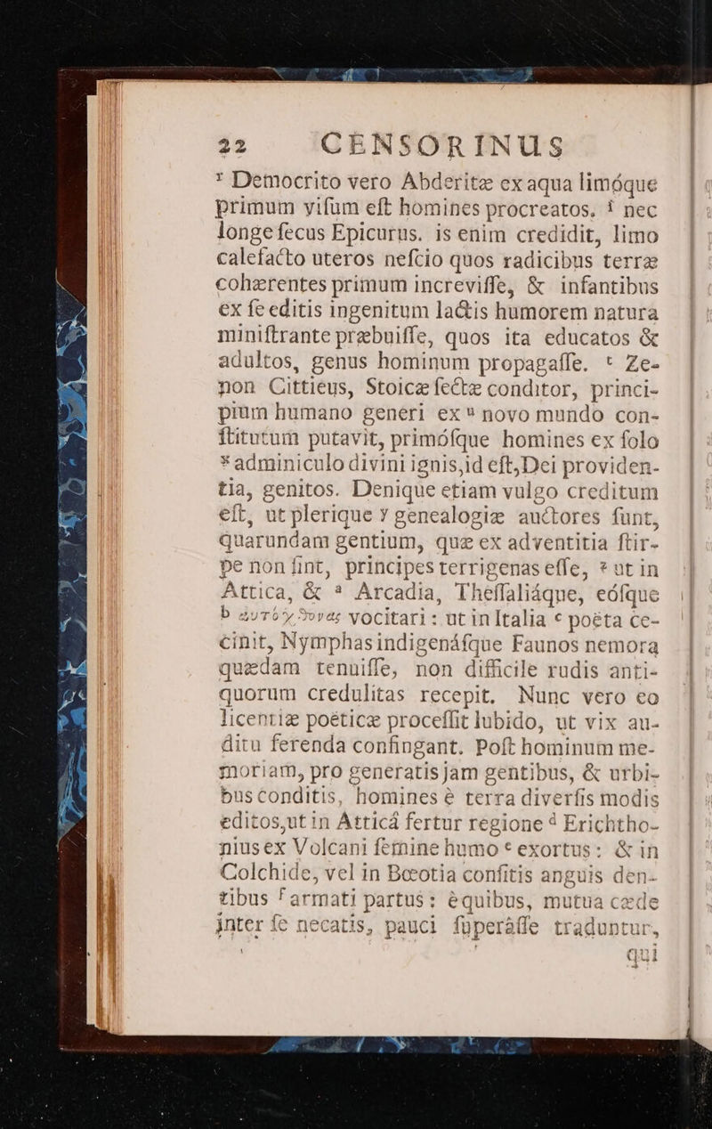 * Democrito vero Abderite ex aqua limóque primum yifum eft homines procreatos, ! nec longefecus Epicurus. is enim credidit, limo calefacto uteros nefcio quos radicibus terrae coherentes primum increviffe, &amp; infantibus ex fe editis ingenitum la&amp;is humorem natura miniftrante prebuiffe, quos ita educatos &amp; adultos, genus hominum propagaffe. * Ze- non Cittieus, Stoiczfecte conditor, princi- pium humano generi ex  novo mundo con- ftitutum putavit, primófque homines ex folo * adminiculo divini ignis;id eft Dei providen- tia, genitos. Denique etiam vulgo creditum eft, ut plerique Y genealogize auctores funt, quarundam gentium, qua ex adventitia ftir- pe nonímt, principes terrigenas effe, * nt in Attica, &amp; * Arcadia, Theffaliáqne, eófque b zuTby 5»v&amp;: Vocitari: ut inItalia € poéta ce- cinit, Nymphasindigenáfque Faunos nemora quedam tenuiffe; non difficile rudis anti- quorum credulitas recepit, Nunc vero eo licentiz poéticz proceffit lubido, ut vix au- ditu ferenda confingant. Poft hominum me- moriam, pro generatis jam gentibus, &amp; urbi- bus conditis, homines e terra diverfis modis editos,ut in Atticá fertur regione 4 Erichtho- niusex Volcani femine humo * exortus: &amp; in Colchide, vel in Beeotia confitis anguis den- tibus ^ armati partu$: équibus, mutua cede inter fe necatis, pauci füperà(fe traduntur !