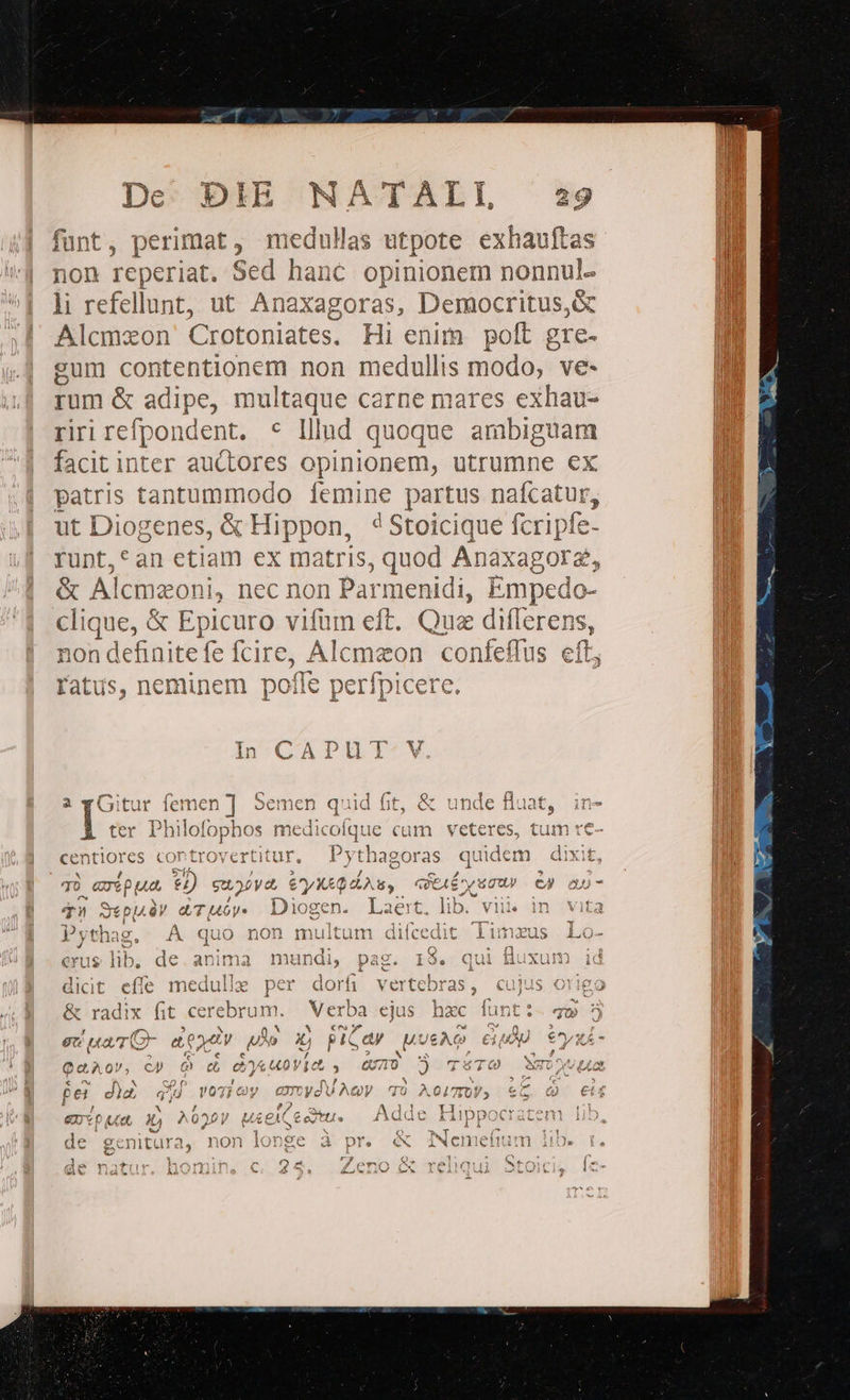 funt, perimat, meduHas utpote exhauftas non d hah Sed hanc opinionem nonnul- | li refellunt, ut Anaxagoras, Democritus,&amp; m Alcmxon Crotoniates. Hi enim poft gre- | eum eun non medullis modo, - ve- rum &amp; adipe, multaque cerne mares exhau- riri refpondent. * lllad quoque ambiguam facit inter auctores opinionem, utrumne ex patris tantummodo femine partus nafcatur, ut Diogenes, &amp; Hippon, 4Stoicique fcripfe- rupnt,*an etiam ex matris, quod Anaxagore &amp; Alcmazoni, nec non Parmenidi, Empec do- clique, &amp; Epicuro vifum eft. Quz dilerens, non definitefe fcire, Alcmaon | coníefi lus eft; fatus, neminem poffe perfpice i À 780A &amp; Tee — ,Ali'u e vd rel 2 E! 41 m in a yGitur Jemen ] Semen quid fit, &amp; unde Wn. ine ter SOLL medicolque cam vetere centiores controyertitur, P ythagoras quide M ? 9 ; ; i) 70 €G27* ae: 3b Su oPyd eyX4Q As, QUEAÉ y 400 c» anao-7 n. * TI VUE WE T1 Sepu.ày d&amp;Tu6óy. Diogen. Laert, lib. viii vita Pythag, .À quo non multum difcedit. 11 Lo- J - ) 1:1 : FE Lax UE Vt. C 4 erus lib. de.anima mundi, pag. 1$. id E es e. AS EN SS RT um da ores PA I ERN a. Ro ad dicit effe meduliz per dorfi vertebras, cujus origo &amp; radix fit cerebri jm. Verb: j3i ejus hzc funt:- 759 5 * Cte M ON x ? ,; eu uaT Or e xtv — X, PIC ay uL /&amp;ÀG £p e^oyxÁ- 'e s D-N x E /  QA QV, cp t e &amp; 0Vic s, UA Tota TÉ 7 0 » ^ GO f: ni s E Jte e M per d£ gU yos oy amyduAey qvo AOL, € Nu. AP. lde Liiun0nmerarenmnr: | &amp;nt p et g, ^020V MÁAEACEeTTU. Adde Hippocratem 1 vé — ENS LAN * b: Q C 2i [?: 1 de genitura, non longe à pr. «x iwemetnum . BUE lildt! jv! jp p 4 ^3 ARRA . LN LA iJ AL .- 4