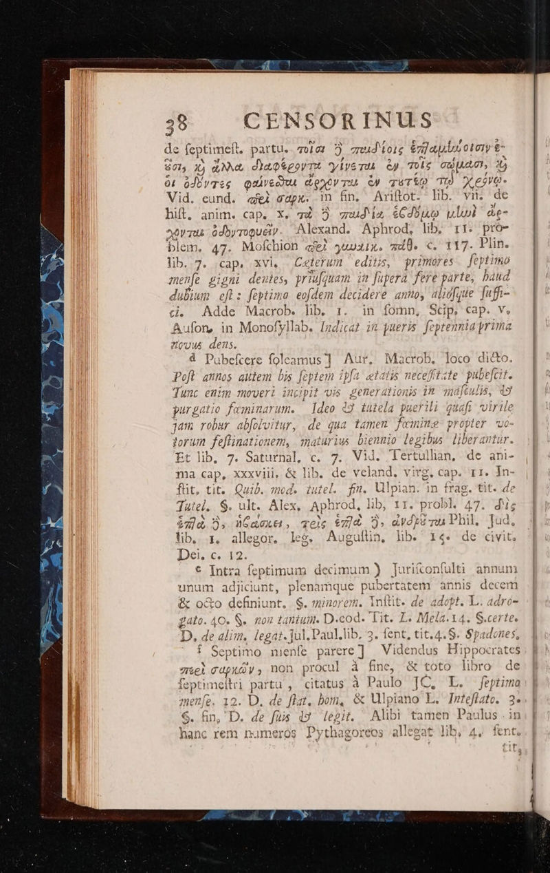 J) de feptimeft, partu. T0 GI o qud tois en] aus otery &amp; Scl, 3j NN, dia porTt yivemu &amp;p Tg GUjAAC), 4 0! oJbyTse Qaivecmu donc TU € TSTÍ, 2 Tu 422 E Vid. eund. «ei gap. m ün. Ariftot. lib. vii. de hill, anim. cap. X. và 5$ uda £Cdouo ull &amp;e- xvm. ódbyroQUéiy Alexand. Aphrod, lib, r1. pro- blem. 47. Mofthion qi ywuxix. qd. «. 117. Plin. lib. 7. cap, xvi, Ceterum edins, primores feptimo menfe gigni deutes, prid guam ia füperà fere parte, baud dubium efl: feptimo edem decidere anno, aligfque fuffi- à. Adde Macrob. lib 1. in fomn, Sp. cap. V, Aufon, in Monofyllab. Indicat in pueris foptennia yrima zou dens. 4 Pubefcere foleamus ] Aur, , Macrob, loco dicto. Pofl annos aulem bis [c eptenm ipfa eldijs nece[ftate pubefcit ; Tunc enim moveri incipit vis Ey js in ate: 19 purgatio feminarum. Ideo 49 tuiela puerili quafi virile jam robur abfolvitur, . de qua tümen fa nime propter 'uo- torum feflinationem, alurius bDienmio legib ibus liberantur Et lib, 7. Saturnal, c. 7. VM. Tertul lan, de ani- ma cap, xxxviii, &amp; lib. de v reland. vi rg. Cap. Ir. In- füt, tit... Quib. mod. iutel. fm. Ulpian. im frag. tit. de Tutel.. $. ult. Alex. Aphrod, lib, 1r. probl. 47. dNis i06 5, Caec, eéz]&amp; . dvd]8 vi Phil, Jud, by i, allgor. leg. Augullia, lib. 14. de civit; «1€» 12. € b mel fcptimum decimum ) Jurifconfulti. annum unum adjiciunt, plenamque puber rtatem annis decem ib € &amp; nro dbiriunt 3 S. minorem, inftit. de adopt. L.. adro- £ ato. o. S. ROH &amp; l]RÍuDM. D. cog. Í 3t. Ts Me 15 I I G.cei It. D. de di . legat. jul. Paul.lib, 3. fent, tit.4.S. $padones, f Septimo menfe parere] — Videndus Hippocrates 7&amp;el cupxy, non rci à fine, &amp; toto libro de feptimeitri partu , citatus à P aulo JC. L. feptimo menfe. 12. D. de flat. bom, &amp; Mlpiano L. Inteflate. 3. $. hin, D. de fuis i9 tegit. Alibi tamen Paulus . in ^ » A )vrh- weno 12] per YA Tft rem numeros Pythagoreos allegat lib, 4. fent.