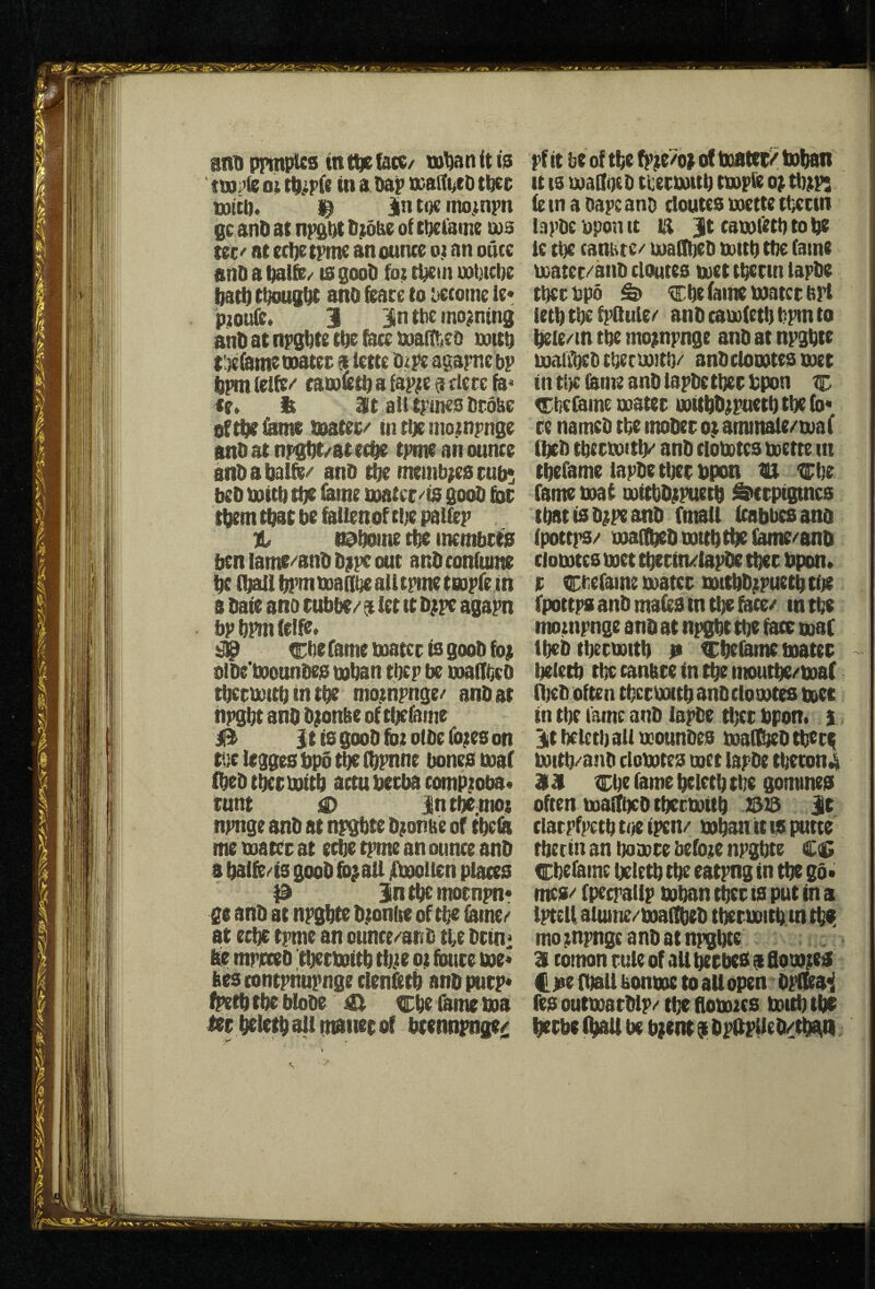 anDprmpUs int^tacc/ o; in a Oap ooatii^et) tbcc Witt). il^ in toe inojnpn gc anD at npgt)t Dwbe of ctjetame ws tec/’ at ecl)e tpme an ounce o) an ouce anD a Dalfe/ is gooD foi tt^ein wtjtcDe bati) tDioug^ ano feare to itecome le* p;oufe. 3 in the moaning anD at npg^te tDe face wa(tr<e& witD titefame watec a lette pe agarne bp bpmielfe/' cat}ofett)afap;ea cfercfa« te. It Mt ait t)?mes Dtobe ofttK&me Watec/ tntUemoiinrnge anD at nr/gtit/at ec^ t)’me an ounce anD a balD;/ anD t^ meinb^es cub* beD With tbe fame soateC''is gooD £oc them that be foUenof ctje patfep a ^bome tbe mcmbcts ben lame/anD Dji)V out anDconfume be fballbl^wanbeaiitrmetGoprein a Date ano cubbe/' ^ iet it D;pe agapn bpbpmfetfe. # Cbe fame water is gooD fot otDe'WonnDes wban tbep be wa%o tbcrwttb in tbe mo.tnpnge/ anD at tipgbt anD D;onbe of ti^fame 0 ItisgooDfotoiDefo^eson tiicleggesbpotbefbpnne bones waf fbeD tber witb actu beeba comp;oba« tunt 0 In tbe mot npnge anD at npgbte D;onbe of tbeia me water at eebe tpme an ounce anD a balfe/is gooD fo^all jfboollen places P in tbe mornpn* ge anD at npgbte Djtonfte of tbe famci/ at eebe tpme an ounce/^anD tbe Drini rnprceD tberwitb tbiie ot fbure we* bes contpiiupnge clenfttb anD purp* fpetb tbe bloDe ^ cbe (bme wa ler beletb alt ittaner of bcennpnge/ pf it be of tbe b’^e/o) of boater^ toban It IS wagqcD tberwitb twpfe op tbpps fe in a Dape ano cloutcs wette tticttn tapDc 'oponit m |t cawiiitb to be ie tbe caniite/ waObeD witb tbe fame water/anD cloutes wet tberin lapDe tbecbpo ^ cbe fame water b}l letb tbe fpQule/ anD cawfetb bpm to beie/in tbe mopnpnge anD at npgbte wallbeDtbecwitb/' anDclowteswer in tbe &me anD iapDe tber bpon % Cbefame water witbDppuetb tbe (b* re namcD tbe moDer op ammale/waf fbeD tberwitl)/' anD ciowtes wette in tbefame tapDe tijer bpon tu cbe fame waf witbDppuetb Serpigines tbatisDppeanD fmali icabbcsana (pottps/ waftbeD witb tbe l^/'anD Ciowtes wet tberin/lapDe tber bpon. r Cbefame water WitbDppuetb tfje fpottps anD mates in tbe bice/ w tbe nuiinpnge auD at npgbt tbe face waf ibeb ttierwitb )* Ci^iame water - beletb tbe canbce in tbe moutbe/'waf njcD often tberwitb snD ciowtes wee in tbe fame anD lapDe tber bpon. i it beletb aii wounDes wai^D tberi witb^anD ciowtes wet lapDe tberon^ 3131 Cbe fame beletb tbe gommes often waftbcD tberwitb 23)3 ir clarpfpetb toe ipen/ wbsn it is putte tberin an tjowre before npgbte C;C Cbefame beletb tbe eatpng in tbe go* mes/' fpecpallp wban tber is put in a tpteil alume/watfbeD tberwitb m tbei mo pnpngc anD at npgbte a comon rule of all berbes a flo wpes Cjse (ball bonwe to aUopen Opfka^ fes outwarDlp/ tbe flowics witb tbs berbe ^ be bpent $ DpitpUe D/tbbtl I
