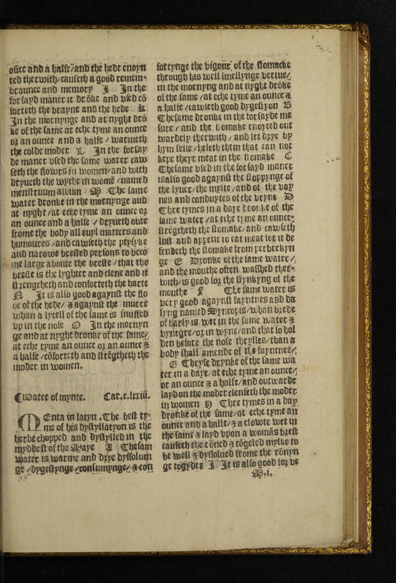 outc a itD a W/anli Ijebe cndjti tcD t^i:dd(tl^<'cau(etl^ a gooD temem* bcaunccanD tneraocp 31 3n tfte foclapDinanecit UtSfee anUufcDco foctett) bcapne anD tlje la 3n raottipnge anD at npgbt be of t^c (ante at ecDe tpme an ounce o; an ounce anD a Dalfe f tuatmetO t^ coiDe tnoDec %, 3n tbe fortap De manec ufeDtDe fame matet cat» fetD t^e ftomts nt momen/anD tottD Dcpuetb tbe baptbc in mome /iiameD mendtuum album ^ tlcDe (ame toatet Dtonbe tn tDe motnpnge auD at npgbt/at ecoetpinc an ounceoj an ounce anD a balfe /DcpuetDonte (rometfie boDp aUeupiniattersanD ijumoutes ^anDcabofetbtDe ptpfpae anD natome bteSeD pecfons to bcco me large aboute tDe bcefte /tDat tDo btefic is ti}e IpsDtee anD dene anD it ft jengeljctD anD confottet^ tDe Datte 0 Jt la alfo gooD agapnft tDe go m of tl)e t)eDe/ a afiapnft tbe mucce teban a iptell of tbe fame is fnuffeD bp in tlje nole D Jn tbe mompn geanDatnpgbtDronbeoftbc (ame^ at ecbe tpme an ounce o^ an ounce $ a baife /cofoctctb anD fttSgtbetb tb^ ituiDet in booinen. Ci©atccofmpftte. cat.cJw:iu. ofnta in latpn *€1)0 bed tp»j me of bis Dpftpliatpon ts tbe ^tbecboppeD anD DpftplIeDtn tbe tnpDlicft of t\iz ® toatec is bsacme anD D^ipe DpKolum ge /Dpgeftpnge /confumpnge/ ttof! fott^ge tbe bigonc. of tbe (fomatfee tbcougb bis tocU (mellpnge bettuc/, tn tbe motnpng anDat npgbt Drone of tbe fame /at ecbe tpme an ounce $ a balfe /caboietU gooD Dpgeftpon © Cbefoitie Dtonbe in tbefotfapDe me (me (anD tbe Bomabe cnopieD out boatDelp tbetbaitb / anD let D?pe bp bpm feUevbefetb tbcm that can not nepc tbcpr meat in tbe fl cma be C Cbefame btcD in tbe fotfapD manet tsallo gooD agapnft tbe Oopppnge of tbe ipucc/tbe mpite /anD ot tbt nap ncs anD conDuptes of tbe btpne ^ Cbte tpmcs in a Dape ttoiibe of tbe lame teater /at nbe ti me an ounce* fttegtbetb tbe Ocmabe/anD camfetb fiat anD appetit lo cat meat lot it De fenbetb tbe aomabe from petbtehpn ge € 3©jonbe oftbefametoatec/i anD tbe moutbe often toafibeb tbec*. bottli/is gcoD fo; tbe ftpnbpng of tbe moutbe Jf cbe fame matet iS betp gcoD agapnft fapntnes anD Da fpng nameD ^’pneopis/toban biese of barlp IS poet in tbe feme ix^atct f bpnegte/o? in i»pne/anD that fo bet Den before tbe note tbtplles/tban a boDp fbaif amenDc of tbe fepnincsri > 0 ft[:btpfe btpnfee of tbe fame i»a ter in a Dape/at ecbe tpme an ounce/i or an ounce a a balfe/anD outuoacDe lapDon tbe moDerclenfttb tbe moDtt intoomen i& cbtetpmesinaDap Dronbeoftbe (ame/at ecbe tpme an ountc aUD aballe/j a dowte boet m tbe fame 9 iapD Dpon a boomas bteft r AticTk Cnftdct) tUt^lbC tO be boeU a DpflolueD ftomc tbe ronpn ge t^pDei T It fe alfogooD fop be