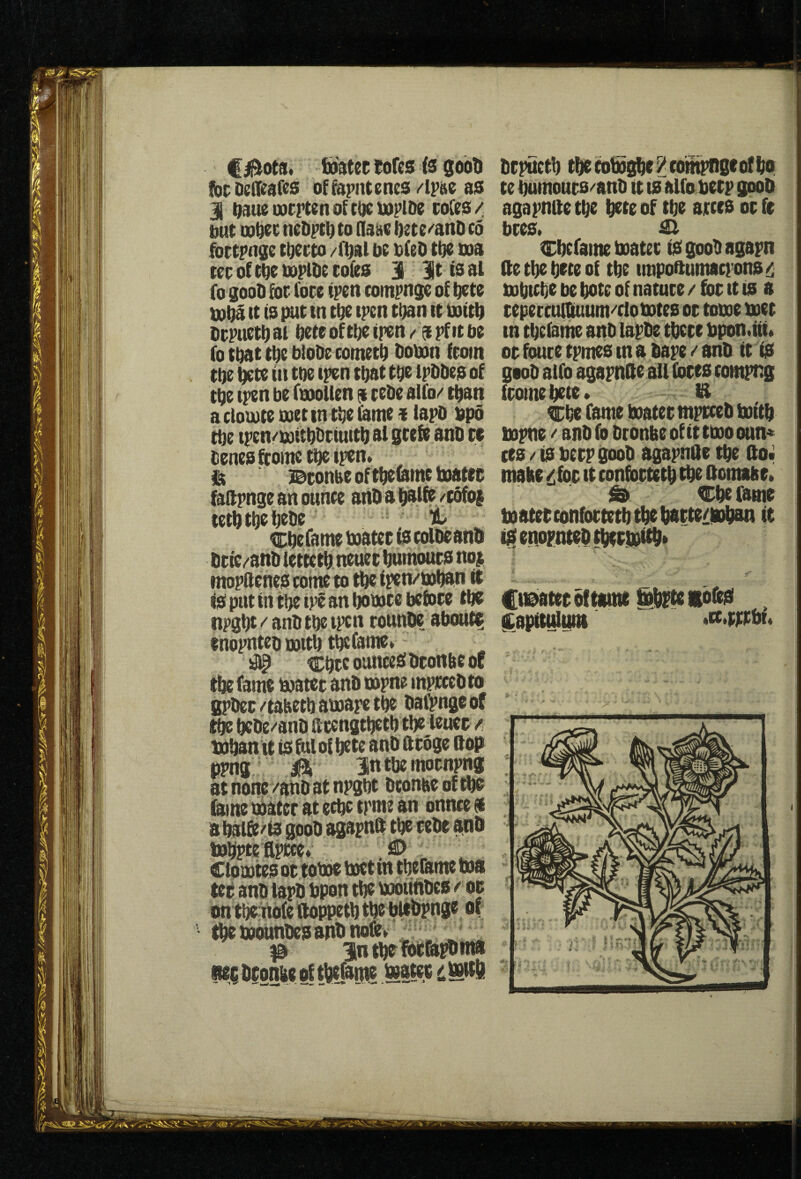 f 0ota* fi)3tec tofes is gobti !bt; Deiieafes offopntenes dm as I ^aueuocrtenoUOcutplDe coCes/ but Qo^tc nebpt^ to flaac i)2te^ahD to fottpnge tuecto /fljal bt bitO tbt boa tec of tbe bDplbe cofes 311 it is al fo goob for (ore ipett compnge of btte bobi (t is put in tbt tpen t^n tt boitb bcpuetbai bcteofttjeipen/ o^pfitbe fo that tbe biobe cometb boban from tbe ^te in toe ipen that tbt ipbbes of tbe iptn be fbioUen a cebe alfo/ t^an a cloibte tvet tn tbe fame«lapb bpo ^e tpen/iuiibbciuitb al gcete anb ce benesftoinctbeipen» ^ Bconse of tfieumt boatec Mpnge an ounce anba Wlfe /eofoj tetbtbtijtbe ; it ^ Cbe fame boater ts colbe anb bcic/anb tettetb neuer bumours no$ mopilcnes coine to tbe ipen/'boban it is put in tbe tpS an boboce before tbs npgbt ^ anb tbe ipcn tounbe about? inopnteb noitb t^fame* # Cbrc ounces bronbe oc tbe fame boater anb tspne mprcebto BPbec/tabetb sboapc tbe baiVngeof tbe bebe/anb ftccngtbetb tbe leuec /, bobanit is folof bctc anb ftroge ftop ppng M itttbemornpng at none/anb at npgbt bconaeofibs feme boater at ecbc tpme an onnce * abaife/fegoobagapnft tberebe finb bobptettprce* ;SD Ctobotes or tobbe boet in tbefeme tooa ter anb lapb bpon tbe booufibcs / or on tbciiofeifoppetbtbe bitbpnge of tbe tooiinbcs anb nofev ^ ^ ^ in tw ferfe^nta iitrbronbeoftbtfatne btpnctb tbecot»gbe^compngeofbo te bumours/anb it ts alfo beep goob agapntte tbe bete of tbe arces or ft bres. ^ Cbcfeme boater isgoobagapn (tetbebtteof tbe impoftumaci’ons!i^ bobicbe be bote of nature / for tt is a tepercunUtum/clobotes or toboe boet in tbeiame anb lapbe tbcce bpon.iii» or fouce tpmes m a bape / anb it is goob aifo agapnde all fores compng iromebete* B erbe fame boater mprceb boitb bopne / anb fo bronbe of it tooo oun* res / is berp goob agapntte tbe fto« make ^for it confortetb tbe ftomabr. & Cbe fame boaterconfortetbtbtbarte/fobsn it iSenoFntebtberM* Cu@>atec of tame §brfe lofeS , (tapitulaitt >tt,fpibu