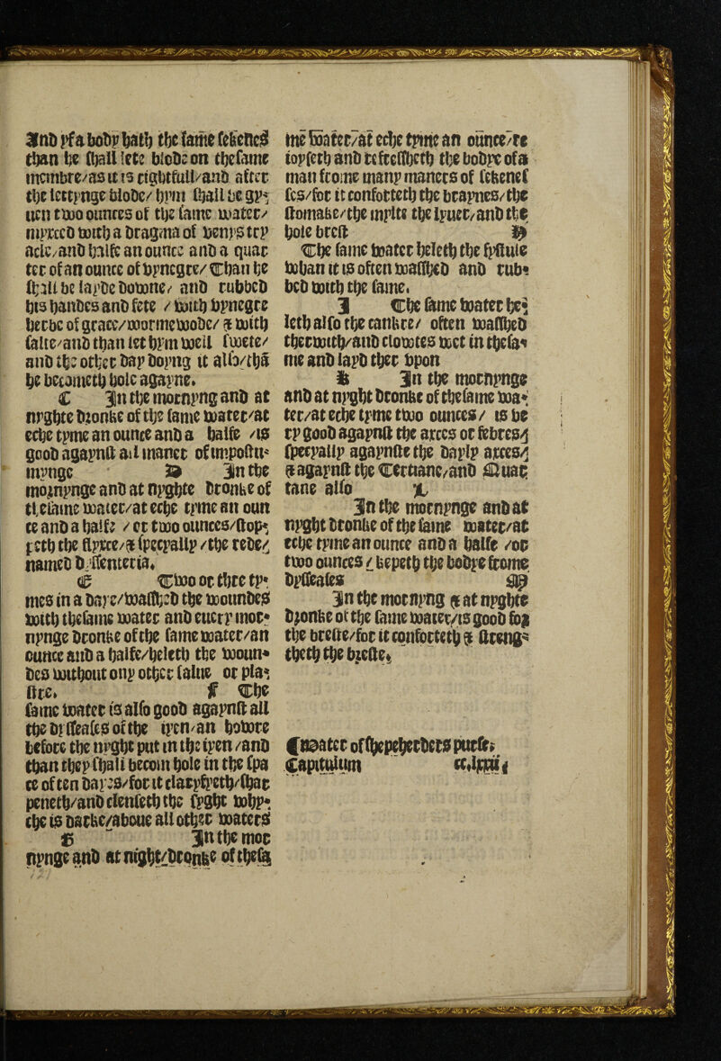 3lnD i>f a boDr batl) tbe {ante (elieneiS titan t$e (ttall lets blode on tbefame ntcmbrc/as it is cigbt&ill/aan after tbE tetti'nge WoDc/ brni ftail be gp* lien tboo ounces of tbe Came utater/- inprccD taaitlj a Dragma of Denrs trp aclC/anObalft an ounce anfta quar ter of an ounce of ftyncgte/ ^ban be berbc of grace/ooormeboobe/ a tuCtb feltc/anbtbantetbFmujell fuoete-' anb tbe other bap bopiig it alb/tbS be beeametb bole agapne. C 3ln tbe motnpng anb at nrgbte btonbe of tbe fame &)ater''at ecbetpmeanouneeanba baife /is goobagapnftailinancr ofimpoftn^ invngc 39 In tbe mojmpnge anb at npgbte btonbe of tfetamemaier/atecbe trmeanoun te anb a ba!f; / cr tmo ounces/flop*, nameb b,ICentecia« eg tgtoo or tbte tp» mes in a bare^boaftbeb tbe noounbeS futtb tbeiame utater anb eucrp mor* npngebroniieoftbe fametuatcr/an ounce anb a balfe/beletb tbe booun* bes uottbotit onp other (altie or pla^ ftre. f ^be Came boater tsalfo goob agapnll all tbebitCeaftsoftbe tpen^an bobore before tbe urgbe put m tbe ipen /anb than tbepCbaii becom bole in tbe Cpa ce of ten bap:s/for it claepft'etb/fbar penetb/'anbclenCetbtbe fpgbt bobr* cbctsbatbe/aboueallotbeo boaters jg “ intbcmoc npngeanb atmgbtill^CQnbe oftbe^ tite Kater/at edte tptne an ounce7re topfetb anb tefteflbetb the bobpe ofa man ftome manp manets of CefteneC Ccs/for it confortetb tbe brapnes/tbe ftoma^e/tbe mplte tbeipuet/anbtbe bole btcil Cbe lame boater beletb tbe ftilluic boban It IS often boaffoeb anb rub« letbalfotbetaniire/ often boaObeb tbermitb/anb ciomtes beet in tbcla^ me anb lapb tber bpon ii 3n tbe mornpnge anb at ni’gbt bconue of tbeCame boa* ter/at eebe tpme tboo ounces / ts be rp goob agapnft tbe arccs or febresd fpecpallp agapnfte tbe baplp arces/j eiagapnlltbecerttanc/anb iSluac. tane alCo Jntbe motnpnge anb at tif^bt ttontie of tbe Came mater/at tboo ounces / bepetb the bobpe foome bpbbaies ^ in tbe motnpng at at npgbte bponbe of tbe fome boaier,<ts goob fo) tbe bteife/for it confortetb $ llteng^ tbetbtbeb.ieilet floater of (bepeberbets purlir» Capittaunt \