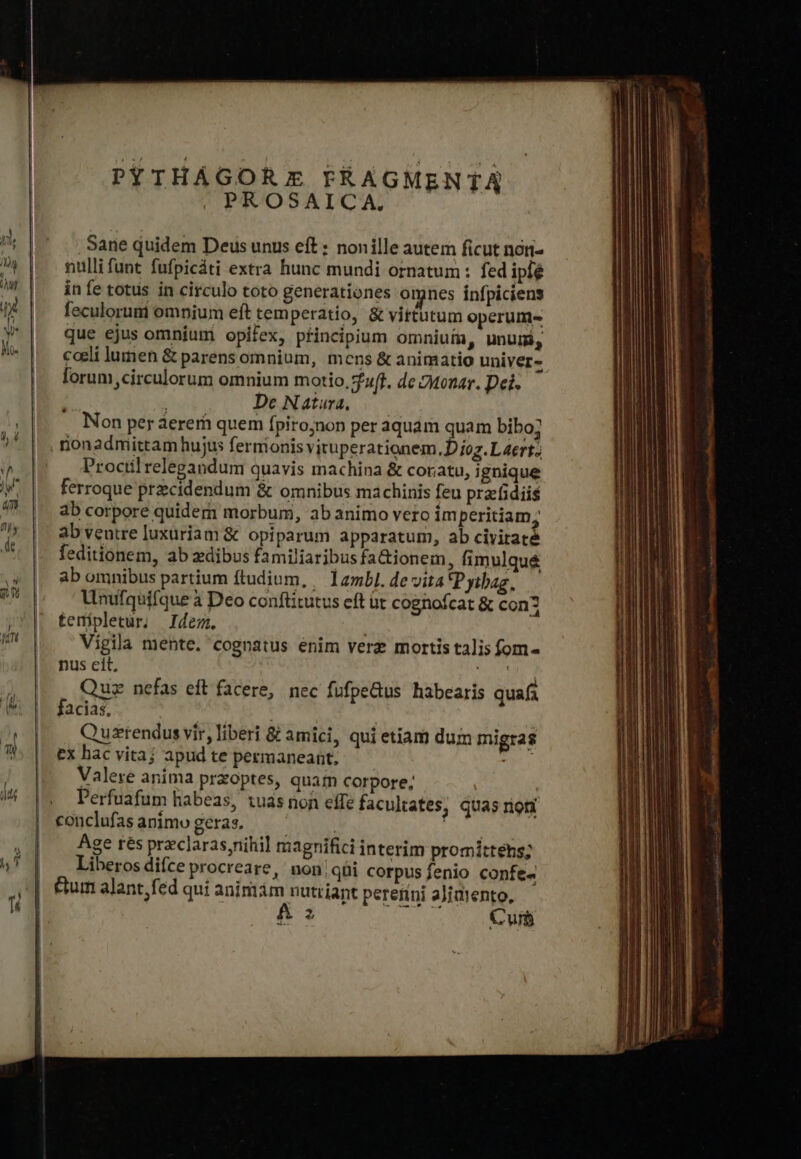 PYTHÁGOR Ez FRAGMENTA PROSAICA. Sane quidem Deus unus eft : nonille autem ficut nori- nulli funt fufpicáti extra hunc mundi ornatum : fed ipfé in fe totus in circulo toto generationes omnes infpiciens feculoruni omnium eft tem peratio, &amp; vittutum operum- que ejus omnium opifex, pincipium omniufa, unum, coli lumen &amp; parens omnium, mens ὃς animatio univer- forum circulorum omnium motio, uff. dc 2tonar. Dei. De Natura, Non per aerem quem fpiro;non per aquám quam bibo; nonadmittam hujus fernionis viruperationem. D joz.L 4ert.; Procilrelegandum quavis machina &amp; coratu, ignique ferroque przcidendum ὃς omnibus machinis feu prafidiis ab corpore quidem morbum, ab animo vero im peritiam, ab veutre luxuriam &amp; opiparum apparatum, ab civitaté feditionem, ab zdibus familiaribus fa&amp;ionem, fimulqué ab omnibus partium ftudium, / 12mbl. de vita Pytbag, Unufquifque à Deo conftitutus eft üt cognofcat ὃς con3 temipletur. Idem. Vigila mente. cognatus enim verz mortis talis fom- nus eit, MA Quiz nefas eft facere, nec füfpe&amp;us habearis quafa facias, Quuszrendus vir, liberi δὲ amici, qui etiam dum migras ex hac vitaj apud te pezmaneant., ada Valere anima przoptes, quam corpore; Perfuafum habeas, 1uas non effe facultates, quas rion conclufasanimo geras. Ὁ | Age res preclarasnihil magnifici interim promittens; Liberos difce procreare, non,qüui corpus fenio confe« &amp;um alant, fed qui animám nutriant perenni aJjatento, a ia iur Cun