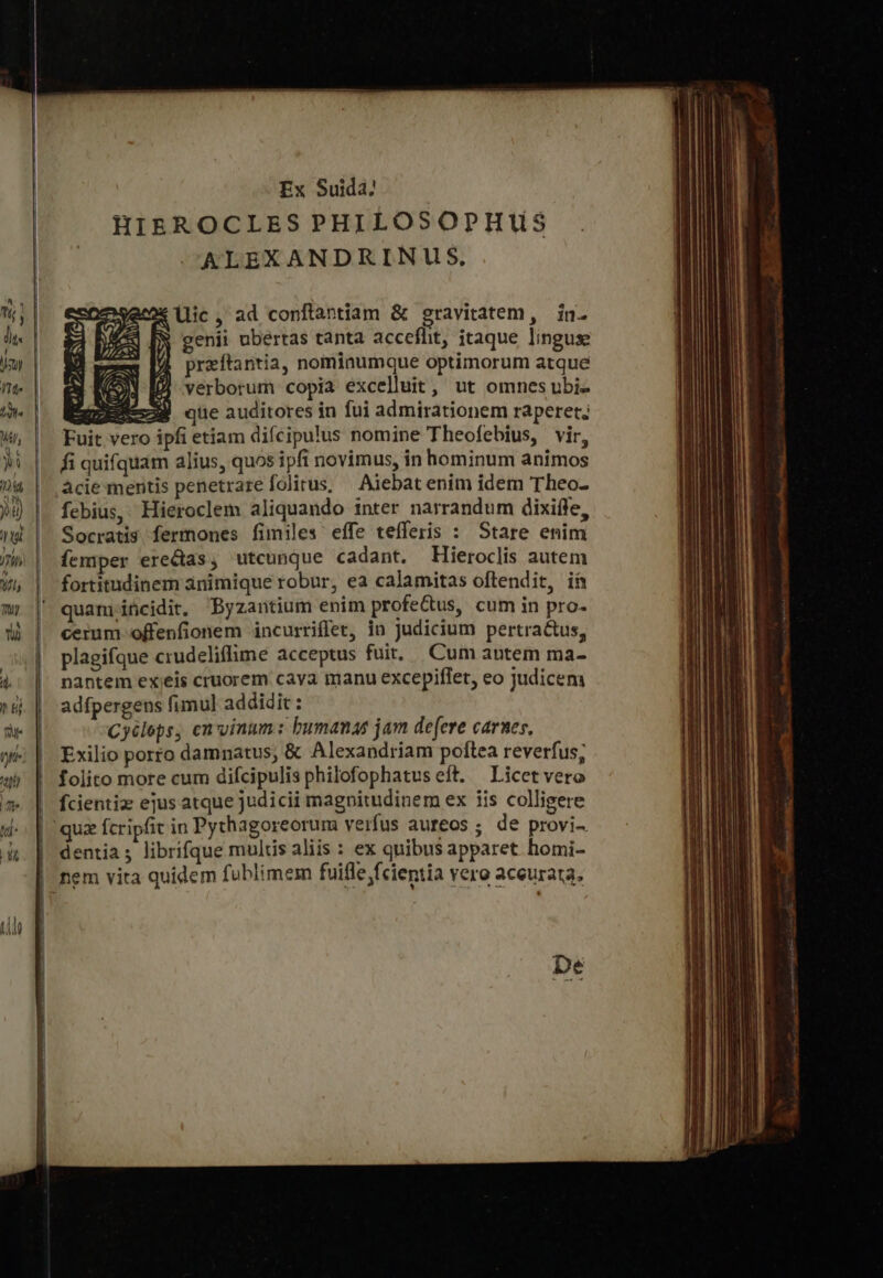 | ἡ, εἰ ἢ. (te ἡ ἢ p ! “ T7 Ex Suida: HIEROCLES PHILOSOPHUS ALEXANDRINUS, lic, ad conftantiam &amp; gravitatem, in. genii ubertas tanta acceflit, itaque linguse preftantia, nominumque optimorum atque verborum copia excelluit, ut omnes ubi- ΕΘ Ξ- ἊΝ que auditores in fui admirationem raperet; Fuit vero ipfi etiam difcipulus nomine Theofebius, vir, fi quifquam alius, quos ipfi novimus, in hominum animos acie mentis penetrare folitus; Aiebat enim idem Theo- febius, Hieroclem aliquando inter narrandum dixiffe, Socratis fermones fimiles effe tefferis : Stare enim femper erectas, utcunque cadant. Hieroclis autem fortitudinem animique robur, ea calamitas oftendit, ih quam incidit. Byzantium enim profe&amp;tus, cum in pro- cerum offenfionem incurriffer, in Judicium pertractus, plagifque crudeliffime acceptus fuit. Cum antem ma- nantem ex eis cruorem cava manu excepiffet, eo judicem adfpergens fimul addidit : Cyélops, en vinum: bumanas jam defere carnes, Exilio porro damnatus, &amp; Alexandriam poftea reverfus; folito more cum difcipulis philofophatus eft. — Licet vero fcientiz ejus atque judicii magnitudinem ex iis colligere dentia; librifque mulis aliis : ex quibus apparet homi- nem vita quidem fublimem fuifle fcientia vero aceurata. De