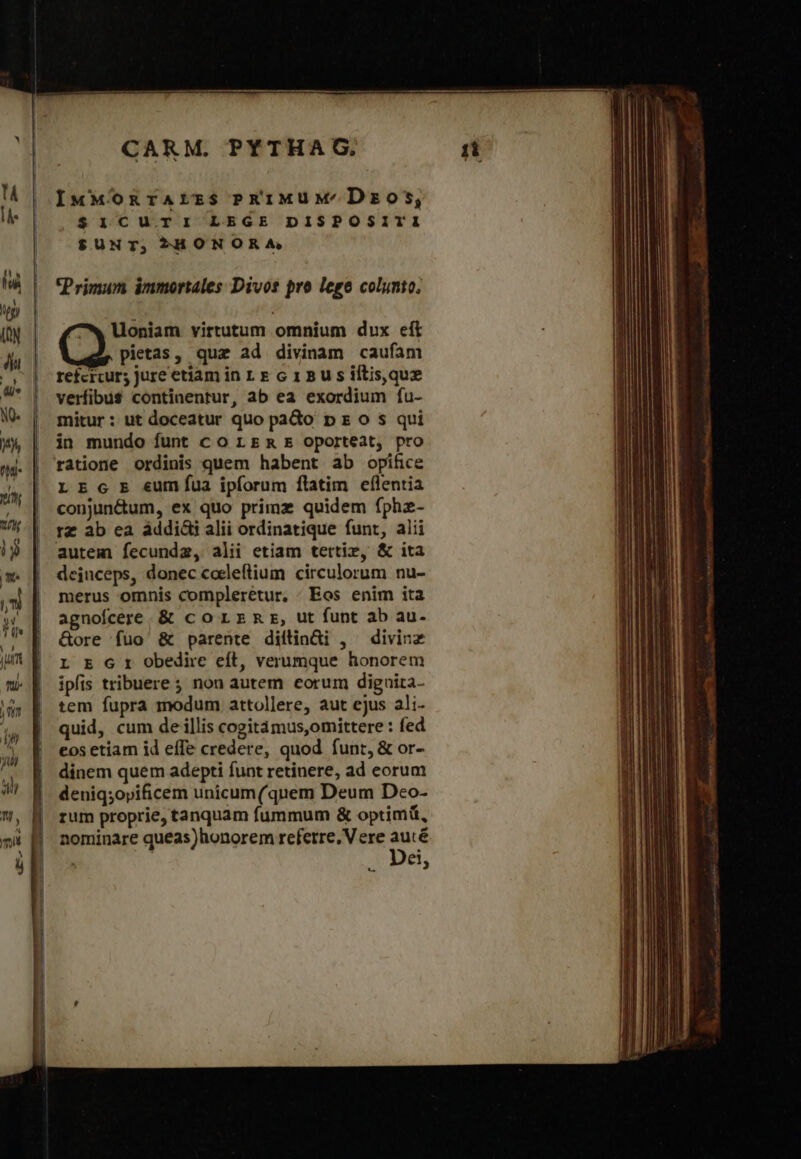 IxMMOonrarzs PRüiMUM/'Dzos, $icurri LEGE DISPOSITI $UNT, »SHONORA Primum immortales Divos pro lege colynto. Uoniam virtutum omnium dux eft pietas, quz ad divinam caufam refcrcur; jure etiam in 1. E c 1 Β s iftis,que verfibus continentur, ab ea exordium fu- mitur: ut doceatur quo paGo p s o s qui in mundo funt co LE &amp; E oporteat, pro ratione ordinis quem habent ab opifice LE c E eumfua ipforum flatim eflentia conjun&amp;um, ex quo primz quidem fphz- rz ab ea áddi&amp;i alii ordinatique funt, alii autem fecundz, alii etiam tertie, &amp; ita deinceps, donec coeleflium circulorum nu- merus omnis complerétur, - Eos enim ita agnofcere. &amp; co LEmr, ut funt ab au- &amp;ore füo &amp; parente diflinüi , divine L E 6 t obedire eít, verumque honorem ipfis tribuere ; non autem corum diguita- tem fupra modum attollere, aut ejus ali- quid, cum de illis cogitámus,omittere : fed eos etiam id efTe credere, quod funt, &amp; or- dinem quem adepti funt retinere, ad eorum deniqsopificem unicum(quem Deum Deo- rum proprie, tanquam fummum &amp; optimi, nominare queas)honorem referre. V ere auté .. Dei