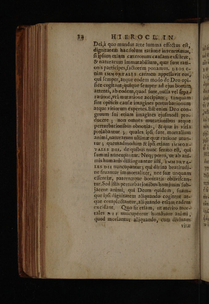 Dei; quo mundus arte fumma effe&amp;us eft, dignitatem hac.folum ratione inyenerimus, fiipfum etiam. czterorum:caufamvexfi(lere, &amp; naturarum immutabilium, que fuat rati- onis patticipes,faCctorem ponamus, pos e- Dim IMMORTALES carmen appellavit eos; qui femper, atque eodem mode de Deo opi- fice cogitant; quique femper ad ejus bonum, attenti, ab.eodem;quod funt,uulla vel fepaJ ratione,vel mutatione accipiant; tanquam fint opiticis caufz imagines perturbationum atque vitiorum expertes. Εἰ enim Deo con- gruum- fui etiam imagines ejufmodi pro- ducere ; mom omnes mutationibus atque perturbationibus obnoxiás, ὃς quz in vitia prolabantur. 5. quales ipfi.fant, mortalium animi,naturarun ultimz quz ratione utun- tur; quemadmodum &amp; ipfi etiam τ MoR- TALES Dir, dequibus nunc fermo ell, qui fummi nóncupantur. Neq; porro, at'ab ani- mis humanis diftinguantur iti, 1 wMoR T 4- LES p11 nuncupantur; qui divina beatirudi- ne fruantur immortaliter, nec fuz unquam cílentiz, paternzque bonitatis: oblivifcan- tur.Sed iflis perturbationibus hominum fub- jácent animi, qui Deum quidem, fuam- que ipfi dignitatem aliquando cogitent at- que comple&amp;antur,aliquando etiam eadem excidant, Quo fit etiam; ut merito mor- tales &amp; αὶ nuicupéntur hominünr animi , quod moriantur. aliquando, cum divinam vita ———— re EET MESE FO