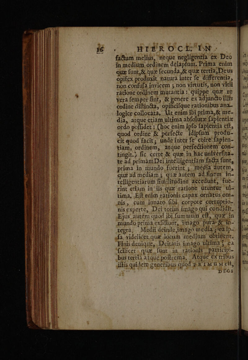 HITPROCILDN.. fa&amp;tum melius, reque negligentia ex. Deo jn medium ordinem délapfum. Prima enim quz funt,&amp; quz fecunda, &amp; qua tertia, Deus opifex produxit natura inter fe differentia, non confufa inyicem 5 non virtutis, non vitii ratione ordinem mutantia : quippe απ .re vera femper fint, &amp; genére ex adjunto illis ordine diftin&amp;a, opificifque rationibus ana- dia, atque etiam ultima abfolute fapientiz ordo poffidet ; (hoc enim ipfo fapientia eft, quod ordine &amp; perfe&amp;e idipfum 'produ- cit quod facit; unde inter fe coire fapien- tiam, ordinem, atque perfectionem cor- tingit.) fic certe &amp; qus in hac univerfita- te ad primámDei intelligentiam fada funt, prima in mundo,fuerint ;. media autem, quz ad mediam j quz autem ad.fin*m. in- telligentiarum finilitudiae accedunt, fue- rint etiam in iis quz ratione ütuntur ul- tima, .Eft enim rationis capax ornatus oni nis, cum innato fibi, corpote corruptio- nis experte, Dei totius imago qui condidit, Ejus. autém quod ibi. fummuni eft, quz in mundo prima exfiftuot, imago pura*&amp; in- tegrà, | Medii déinde,imago media ; ea ip. fa. videlicet.qua locum medium Oobtigent. Finis denique, Deitatis imago ultima 3 ea fcilicet, qux funt in rationis participi- bus tertia atque poftrema, Atque ex tribus ittis quidem genetibus quod P.R 1M U M elt, |: 1 ' !