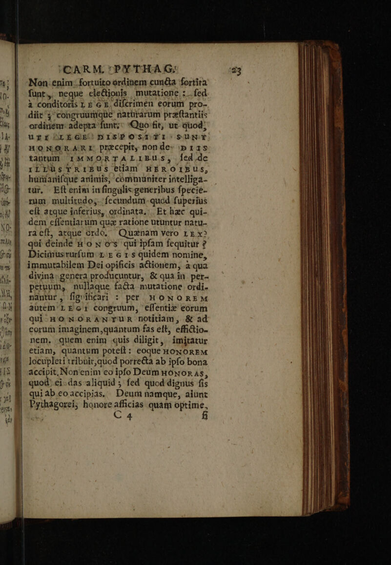 NO- T jn 77 —Üü Q9 9 HCARM.'PYTHAG:; Non. enim fortuito órdinem cun&amp;a fortita funt, neque ele&amp;jonis mutatione : . fed à conditoris L E'G E, difcrimen eorum pro- diit j'congruumique natirarum przeflantiis ordiriem: adepta funt; Quo fit, ut. quod; urfr LEGE DISPOSITIO SUNY HONOR ARr. precepit, nonde- p ras tantum rMMORTALIERUS, Íed,de τὰς ταις etam HEROIBUS, hürdanifque animis, communiter intelliga- ταν, Eftenim iufingulis generibus fpecié- rum multitudo; 'fecundum-quod fuperius eft atque iaferius, ordinata. Et hzc qui- dem eflentiarum quz ratione utuntur natu- raeft, atque ordo, Quznam vero rr x» qui deinde n'o N os qui ipfam fequitur ὃ Dicimusrurfum: xr 6 1 s quidem nomine, immutabilem Dei opificis actionem, ἃ qua divina: genera producuntur, &amp; quà in. per- petuum, nullaque fa&amp;a mutatione ordi. nantur, fig ificari : per HONOREM autem'L Eco: congruum, elífentix eorum qui-HO NORANTUR notitiam, &amp; ad corum imaginem,quántum fas eft, effi&amp;io- nem. quem enim quis diligit, imitatur etiam, quantum potefl: eoque HONOREM Jocupleti tribnit,quod porre&amp;a ab ipfo bona accipit, Non'enim eo ipfo Deum uoxon 4s, quod; ei.das-aliquid 5. fed quod dignus fis quiab.eoaccipias, Deum namque, aiunt Pythagorei; honore afficias. quam optime, C